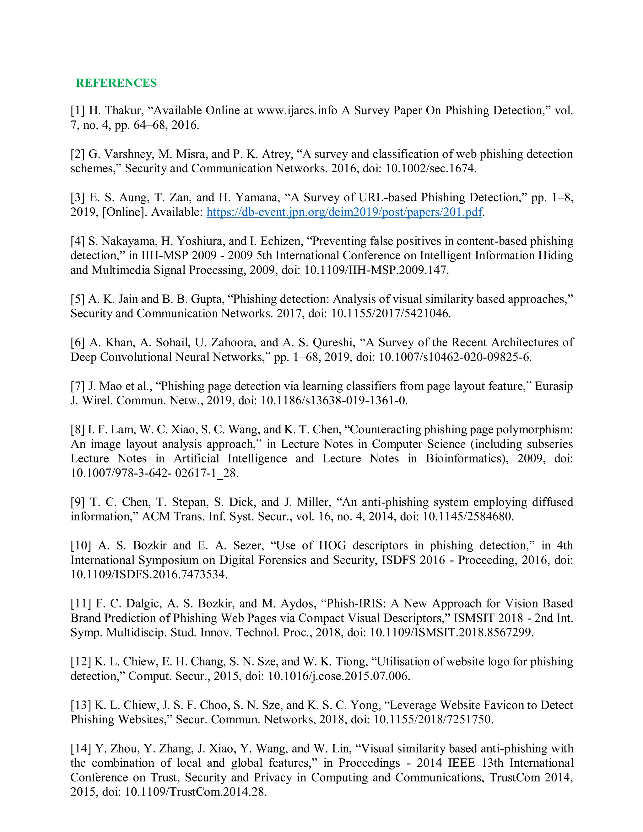 REFERENCES
[1] H. Thakur, “Available Online at www.ijarcs.info A Survey Paper On Phishing Detection,” vol.
7, no. 4, pp. 64–68, 2016.
[2] G. Varshney, M. Misra, and P. K. Atrey, “A survey and classification of web phishing detection
schemes,” Security and Communication Networks. 2016, doi: 10.1002/sec.1674.
[3] E. S. Aung, T. Zan, and H. Yamana, “A Survey of URL-based Phishing Detection,” pp. 1–8,
2019, [Online]. Available: https://db-event.jpn.org/deim2019/post/papers/201.pdf.
[4] S. Nakayama, H. Yoshiura, and I. Echizen, “Preventing false positives in content-based phishing
detection,” in IIH-MSP 2009 - 2009 5th International Conference on Intelligent Information Hiding
and Multimedia Signal Processing, 2009, doi: 10.1109/IIH-MSP.2009.147.
[5] A. K. Jain and B. B. Gupta, “Phishing detection: Analysis of visual similarity based approaches,”
Security and Communication Networks. 2017, doi: 10.1155/2017/5421046.
[6] A. Khan, A. Sohail, U. Zahoora, and A. S. Qureshi, “A Survey of the Recent Architectures of
Deep Convolutional Neural Networks,” pp. 1–68, 2019, doi: 10.1007/s10462-020-09825-6.
[7] J. Mao et al., “Phishing page detection via learning classifiers from page layout feature,” Eurasip
J. Wirel. Commun. Netw., 2019, doi: 10.1186/s13638-019-1361-0.
[8] I. F. Lam, W. C. Xiao, S. C. Wang, and K. T. Chen, “Counteracting phishing page polymorphism:
An image layout analysis approach,” in Lecture Notes in Computer Science (including subseries
Lecture Notes in Artificial Intelligence and Lecture Notes in Bioinformatics), 2009, doi:
10.1007/978-3-642- 02617-1_28.
[9] T. C. Chen, T. Stepan, S. Dick, and J. Miller, “An anti-phishing system employing diffused
information,” ACM Trans. Inf. Syst. Secur., vol. 16, no. 4, 2014, doi: 10.1145/2584680.
[10] A. S. Bozkir and E. A. Sezer, “Use of HOG descriptors in phishing detection,” in 4th
International Symposium on Digital Forensics and Security, ISDFS 2016 - Proceeding, 2016, doi:
10.1109/ISDFS.2016.7473534.
[11] F. C. Dalgic, A. S. Bozkir, and M. Aydos, “Phish-IRIS: A New Approach for Vision Based
Brand Prediction of Phishing Web Pages via Compact Visual Descriptors,” ISMSIT 2018 - 2nd Int.
Symp. Multidiscip. Stud. Innov. Technol. Proc., 2018, doi: 10.1109/ISMSIT.2018.8567299.
[12] K. L. Chiew, E. H. Chang, S. N. Sze, and W. K. Tiong, “Utilisation of website logo for phishing
detection,” Comput. Secur., 2015, doi: 10.1016/j.cose.2015.07.006.
[13] K. L. Chiew, J. S. F. Choo, S. N. Sze, and K. S. C. Yong, “Leverage Website Favicon to Detect
Phishing Websites,” Secur. Commun. Networks, 2018, doi: 10.1155/2018/7251750.
[14] Y. Zhou, Y. Zhang, J. Xiao, Y. Wang, and W. Lin, “Visual similarity based anti-phishing with
the combination of local and global features,” in Proceedings - 2014 IEEE 13th International
Conference on Trust, Security and Privacy in Computing and Communications, TrustCom 2014,
2015, doi: 10.1109/TrustCom.2014.28.
 