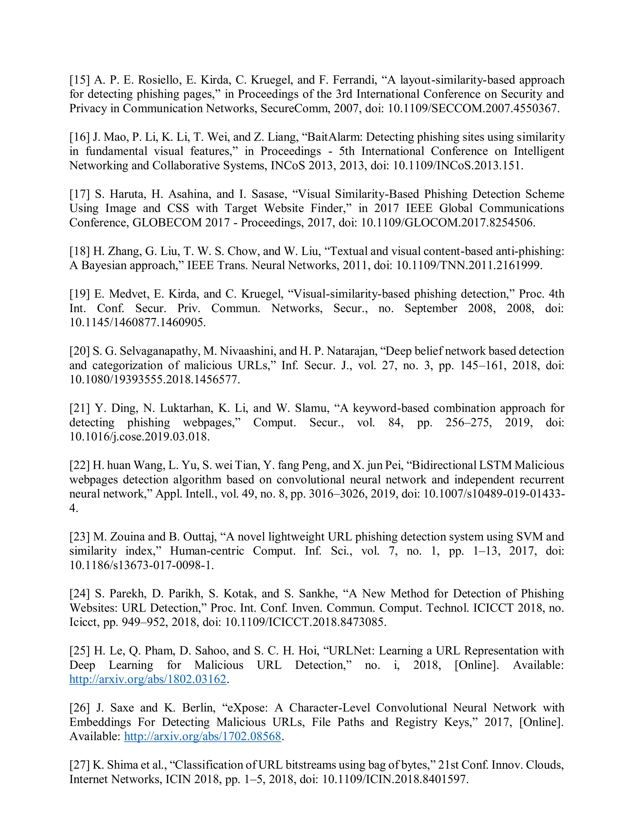 [15] A. P. E. Rosiello, E. Kirda, C. Kruegel, and F. Ferrandi, “A layout-similarity-based approach
for detecting phishing pages,” in Proceedings of the 3rd International Conference on Security and
Privacy in Communication Networks, SecureComm, 2007, doi: 10.1109/SECCOM.2007.4550367.
[16] J. Mao, P. Li, K. Li, T. Wei, and Z. Liang, “BaitAlarm: Detecting phishing sites using similarity
in fundamental visual features,” in Proceedings - 5th International Conference on Intelligent
Networking and Collaborative Systems, INCoS 2013, 2013, doi: 10.1109/INCoS.2013.151.
[17] S. Haruta, H. Asahina, and I. Sasase, “Visual Similarity-Based Phishing Detection Scheme
Using Image and CSS with Target Website Finder,” in 2017 IEEE Global Communications
Conference, GLOBECOM 2017 - Proceedings, 2017, doi: 10.1109/GLOCOM.2017.8254506.
[18] H. Zhang, G. Liu, T. W. S. Chow, and W. Liu, “Textual and visual content-based anti-phishing:
A Bayesian approach,” IEEE Trans. Neural Networks, 2011, doi: 10.1109/TNN.2011.2161999.
[19] E. Medvet, E. Kirda, and C. Kruegel, “Visual-similarity-based phishing detection,” Proc. 4th
Int. Conf. Secur. Priv. Commun. Networks, Secur., no. September 2008, 2008, doi:
10.1145/1460877.1460905.
[20] S. G. Selvaganapathy, M. Nivaashini, and H. P. Natarajan, “Deep belief network based detection
and categorization of malicious URLs,” Inf. Secur. J., vol. 27, no. 3, pp. 145–161, 2018, doi:
10.1080/19393555.2018.1456577.
[21] Y. Ding, N. Luktarhan, K. Li, and W. Slamu, “A keyword-based combination approach for
detecting phishing webpages,” Comput. Secur., vol. 84, pp. 256–275, 2019, doi:
10.1016/j.cose.2019.03.018.
[22] H. huan Wang, L. Yu, S. wei Tian, Y. fang Peng, and X. jun Pei, “Bidirectional LSTM Malicious
webpages detection algorithm based on convolutional neural network and independent recurrent
neural network,” Appl. Intell., vol. 49, no. 8, pp. 3016–3026, 2019, doi: 10.1007/s10489-019-01433-
4.
[23] M. Zouina and B. Outtaj, “A novel lightweight URL phishing detection system using SVM and
similarity index,” Human-centric Comput. Inf. Sci., vol. 7, no. 1, pp. 1–13, 2017, doi:
10.1186/s13673-017-0098-1.
[24] S. Parekh, D. Parikh, S. Kotak, and S. Sankhe, “A New Method for Detection of Phishing
Websites: URL Detection,” Proc. Int. Conf. Inven. Commun. Comput. Technol. ICICCT 2018, no.
Icicct, pp. 949–952, 2018, doi: 10.1109/ICICCT.2018.8473085.
[25] H. Le, Q. Pham, D. Sahoo, and S. C. H. Hoi, “URLNet: Learning a URL Representation with
Deep Learning for Malicious URL Detection,” no. i, 2018, [Online]. Available:
http://arxiv.org/abs/1802.03162.
[26] J. Saxe and K. Berlin, “eXpose: A Character-Level Convolutional Neural Network with
Embeddings For Detecting Malicious URLs, File Paths and Registry Keys,” 2017, [Online].
Available: http://arxiv.org/abs/1702.08568.
[27] K. Shima et al., “Classification of URL bitstreams using bag of bytes,” 21st Conf. Innov. Clouds,
Internet Networks, ICIN 2018, pp. 1–5, 2018, doi: 10.1109/ICIN.2018.8401597.
 