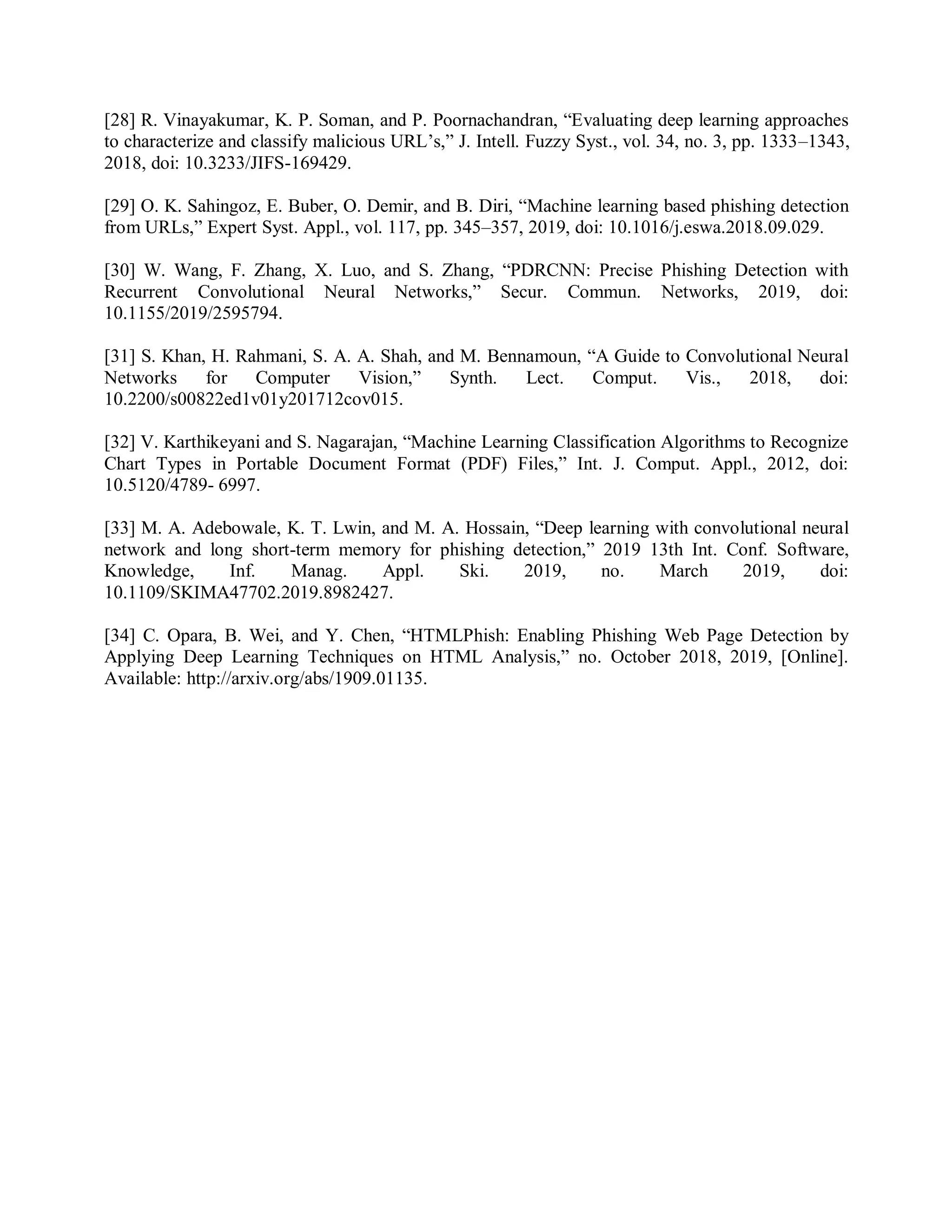 [28] R. Vinayakumar, K. P. Soman, and P. Poornachandran, “Evaluating deep learning approaches
to characterize and classify malicious URL’s,” J. Intell. Fuzzy Syst., vol. 34, no. 3, pp. 1333–1343,
2018, doi: 10.3233/JIFS-169429.
[29] O. K. Sahingoz, E. Buber, O. Demir, and B. Diri, “Machine learning based phishing detection
from URLs,” Expert Syst. Appl., vol. 117, pp. 345–357, 2019, doi: 10.1016/j.eswa.2018.09.029.
[30] W. Wang, F. Zhang, X. Luo, and S. Zhang, “PDRCNN: Precise Phishing Detection with
Recurrent Convolutional Neural Networks,” Secur. Commun. Networks, 2019, doi:
10.1155/2019/2595794.
[31] S. Khan, H. Rahmani, S. A. A. Shah, and M. Bennamoun, “A Guide to Convolutional Neural
Networks for Computer Vision,” Synth. Lect. Comput. Vis., 2018, doi:
10.2200/s00822ed1v01y201712cov015.
[32] V. Karthikeyani and S. Nagarajan, “Machine Learning Classification Algorithms to Recognize
Chart Types in Portable Document Format (PDF) Files,” Int. J. Comput. Appl., 2012, doi:
10.5120/4789- 6997.
[33] M. A. Adebowale, K. T. Lwin, and M. A. Hossain, “Deep learning with convolutional neural
network and long short-term memory for phishing detection,” 2019 13th Int. Conf. Software,
Knowledge, Inf. Manag. Appl. Ski. 2019, no. March 2019, doi:
10.1109/SKIMA47702.2019.8982427.
[34] C. Opara, B. Wei, and Y. Chen, “HTMLPhish: Enabling Phishing Web Page Detection by
Applying Deep Learning Techniques on HTML Analysis,” no. October 2018, 2019, [Online].
Available: http://arxiv.org/abs/1909.01135.
 