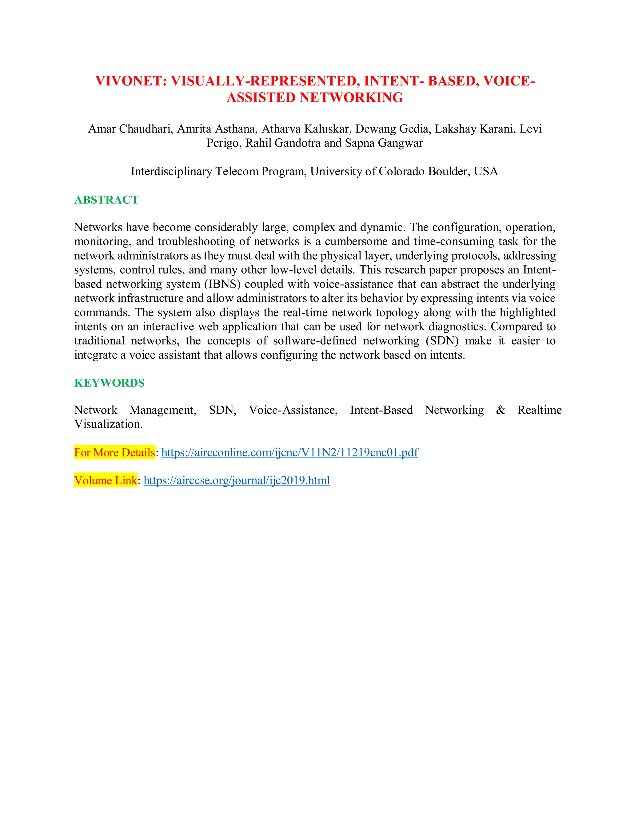 VIVONET: VISUALLY-REPRESENTED, INTENT- BASED, VOICE-
ASSISTED NETWORKING
Amar Chaudhari, Amrita Asthana, Atharva Kaluskar, Dewang Gedia, Lakshay Karani, Levi
Perigo, Rahil Gandotra and Sapna Gangwar
Interdisciplinary Telecom Program, University of Colorado Boulder, USA
ABSTRACT
Networks have become considerably large, complex and dynamic. The configuration, operation,
monitoring, and troubleshooting of networks is a cumbersome and time-consuming task for the
network administrators as they must deal with the physical layer, underlying protocols, addressing
systems, control rules, and many other low-level details. This research paper proposes an Intent-
based networking system (IBNS) coupled with voice-assistance that can abstract the underlying
network infrastructure and allow administrators to alter its behavior by expressing intents via voice
commands. The system also displays the real-time network topology along with the highlighted
intents on an interactive web application that can be used for network diagnostics. Compared to
traditional networks, the concepts of software-defined networking (SDN) make it easier to
integrate a voice assistant that allows configuring the network based on intents.
KEYWORDS
Network Management, SDN, Voice-Assistance, Intent-Based Networking & Realtime
Visualization.
For More Details: https://aircconline.com/ijcnc/V11N2/11219cnc01.pdf
Volume Link: https://airccse.org/journal/ijc2019.html
 