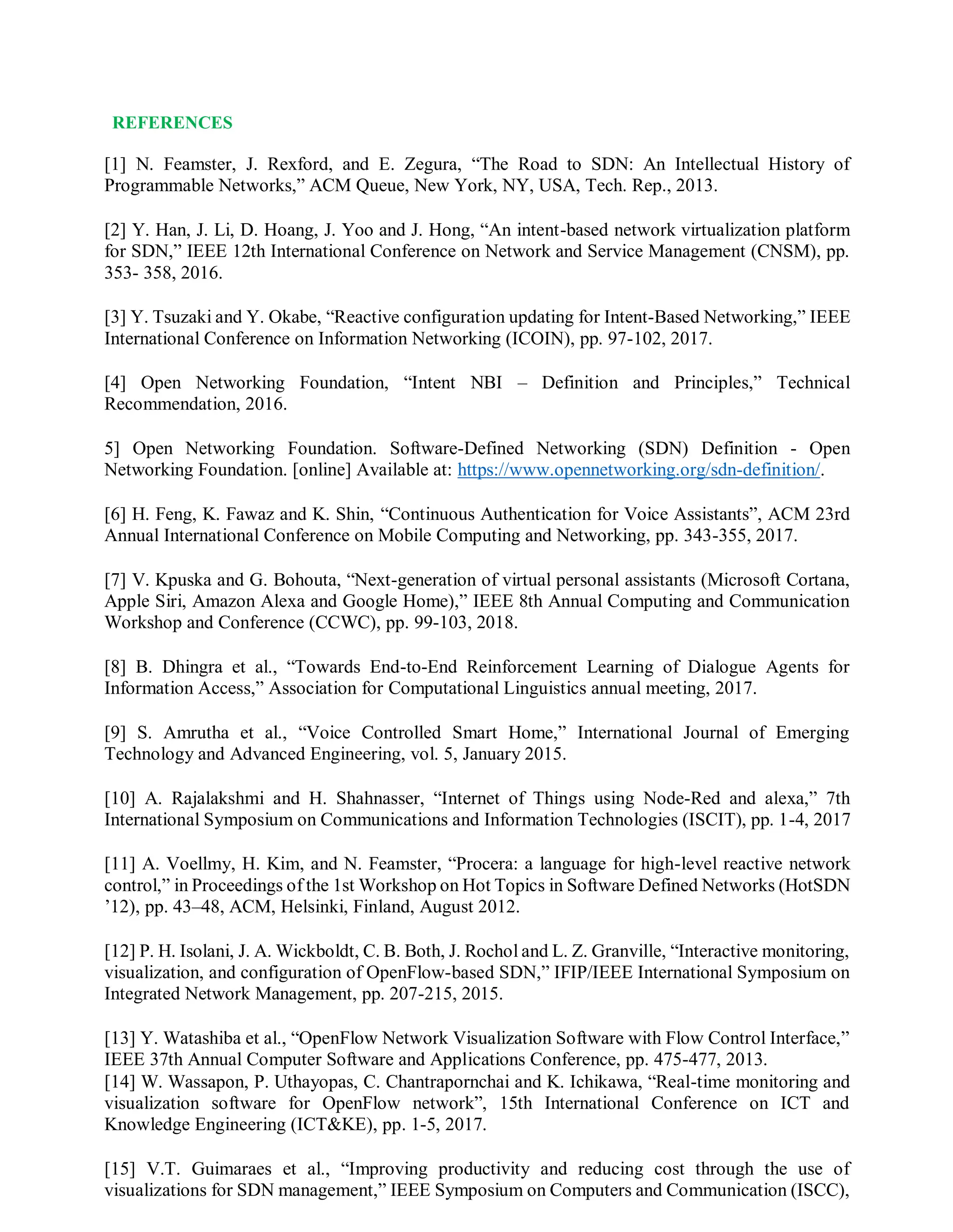 REFERENCES
[1] N. Feamster, J. Rexford, and E. Zegura, “The Road to SDN: An Intellectual History of
Programmable Networks,” ACM Queue, New York, NY, USA, Tech. Rep., 2013.
[2] Y. Han, J. Li, D. Hoang, J. Yoo and J. Hong, “An intent-based network virtualization platform
for SDN,” IEEE 12th International Conference on Network and Service Management (CNSM), pp.
353- 358, 2016.
[3] Y. Tsuzaki and Y. Okabe, “Reactive configuration updating for Intent-Based Networking,” IEEE
International Conference on Information Networking (ICOIN), pp. 97-102, 2017.
[4] Open Networking Foundation, “Intent NBI – Definition and Principles,” Technical
Recommendation, 2016.
5] Open Networking Foundation. Software-Defined Networking (SDN) Definition - Open
Networking Foundation. [online] Available at: https://www.opennetworking.org/sdn-definition/.
[6] H. Feng, K. Fawaz and K. Shin, “Continuous Authentication for Voice Assistants”, ACM 23rd
Annual International Conference on Mobile Computing and Networking, pp. 343-355, 2017.
[7] V. Kpuska and G. Bohouta, “Next-generation of virtual personal assistants (Microsoft Cortana,
Apple Siri, Amazon Alexa and Google Home),” IEEE 8th Annual Computing and Communication
Workshop and Conference (CCWC), pp. 99-103, 2018.
[8] B. Dhingra et al., “Towards End-to-End Reinforcement Learning of Dialogue Agents for
Information Access,” Association for Computational Linguistics annual meeting, 2017.
[9] S. Amrutha et al., “Voice Controlled Smart Home,” International Journal of Emerging
Technology and Advanced Engineering, vol. 5, January 2015.
[10] A. Rajalakshmi and H. Shahnasser, “Internet of Things using Node-Red and alexa,” 7th
International Symposium on Communications and Information Technologies (ISCIT), pp. 1-4, 2017
[11] A. Voellmy, H. Kim, and N. Feamster, “Procera: a language for high-level reactive network
control,” in Proceedings of the 1st Workshop on Hot Topics in Software Defined Networks (HotSDN
’12), pp. 43–48, ACM, Helsinki, Finland, August 2012.
[12] P. H. Isolani, J. A. Wickboldt, C. B. Both, J. Rochol and L. Z. Granville, “Interactive monitoring,
visualization, and configuration of OpenFlow-based SDN,” IFIP/IEEE International Symposium on
Integrated Network Management, pp. 207-215, 2015.
[13] Y. Watashiba et al., “OpenFlow Network Visualization Software with Flow Control Interface,”
IEEE 37th Annual Computer Software and Applications Conference, pp. 475-477, 2013.
[14] W. Wassapon, P. Uthayopas, C. Chantrapornchai and K. Ichikawa, “Real-time monitoring and
visualization software for OpenFlow network”, 15th International Conference on ICT and
Knowledge Engineering (ICT&KE), pp. 1-5, 2017.
[15] V.T. Guimaraes et al., “Improving productivity and reducing cost through the use of
visualizations for SDN management,” IEEE Symposium on Computers and Communication (ISCC),
 