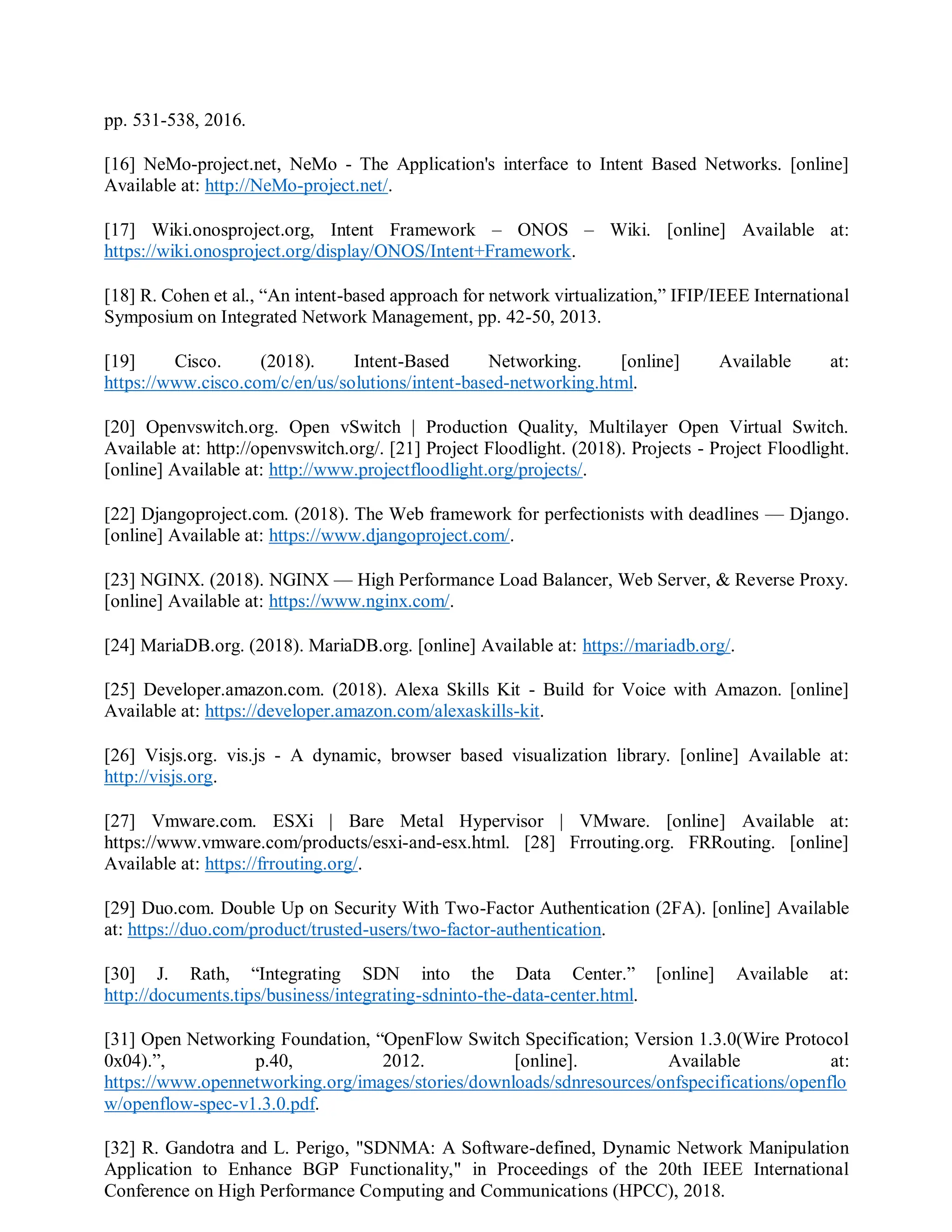pp. 531-538, 2016.
[16] NeMo-project.net, NeMo - The Application's interface to Intent Based Networks. [online]
Available at: http://NeMo-project.net/.
[17] Wiki.onosproject.org, Intent Framework – ONOS – Wiki. [online] Available at:
https://wiki.onosproject.org/display/ONOS/Intent+Framework.
[18] R. Cohen et al., “An intent-based approach for network virtualization,” IFIP/IEEE International
Symposium on Integrated Network Management, pp. 42-50, 2013.
[19] Cisco. (2018). Intent-Based Networking. [online] Available at:
https://www.cisco.com/c/en/us/solutions/intent-based-networking.html.
[20] Openvswitch.org. Open vSwitch | Production Quality, Multilayer Open Virtual Switch.
Available at: http://openvswitch.org/. [21] Project Floodlight. (2018). Projects - Project Floodlight.
[online] Available at: http://www.projectfloodlight.org/projects/.
[22] Djangoproject.com. (2018). The Web framework for perfectionists with deadlines — Django.
[online] Available at: https://www.djangoproject.com/.
[23] NGINX. (2018). NGINX — High Performance Load Balancer, Web Server, & Reverse Proxy.
[online] Available at: https://www.nginx.com/.
[24] MariaDB.org. (2018). MariaDB.org. [online] Available at: https://mariadb.org/.
[25] Developer.amazon.com. (2018). Alexa Skills Kit - Build for Voice with Amazon. [online]
Available at: https://developer.amazon.com/alexaskills-kit.
[26] Visjs.org. vis.js - A dynamic, browser based visualization library. [online] Available at:
http://visjs.org.
[27] Vmware.com. ESXi | Bare Metal Hypervisor | VMware. [online] Available at:
https://www.vmware.com/products/esxi-and-esx.html. [28] Frrouting.org. FRRouting. [online]
Available at: https://frrouting.org/.
[29] Duo.com. Double Up on Security With Two-Factor Authentication (2FA). [online] Available
at: https://duo.com/product/trusted-users/two-factor-authentication.
[30] J. Rath, “Integrating SDN into the Data Center.” [online] Available at:
http://documents.tips/business/integrating-sdninto-the-data-center.html.
[31] Open Networking Foundation, “OpenFlow Switch Specification; Version 1.3.0(Wire Protocol
0x04).”, p.40, 2012. [online]. Available at:
https://www.opennetworking.org/images/stories/downloads/sdnresources/onfspecifications/openflo
w/openflow-spec-v1.3.0.pdf.
[32] R. Gandotra and L. Perigo, "SDNMA: A Software-defined, Dynamic Network Manipulation
Application to Enhance BGP Functionality," in Proceedings of the 20th IEEE International
Conference on High Performance Computing and Communications (HPCC), 2018.
 