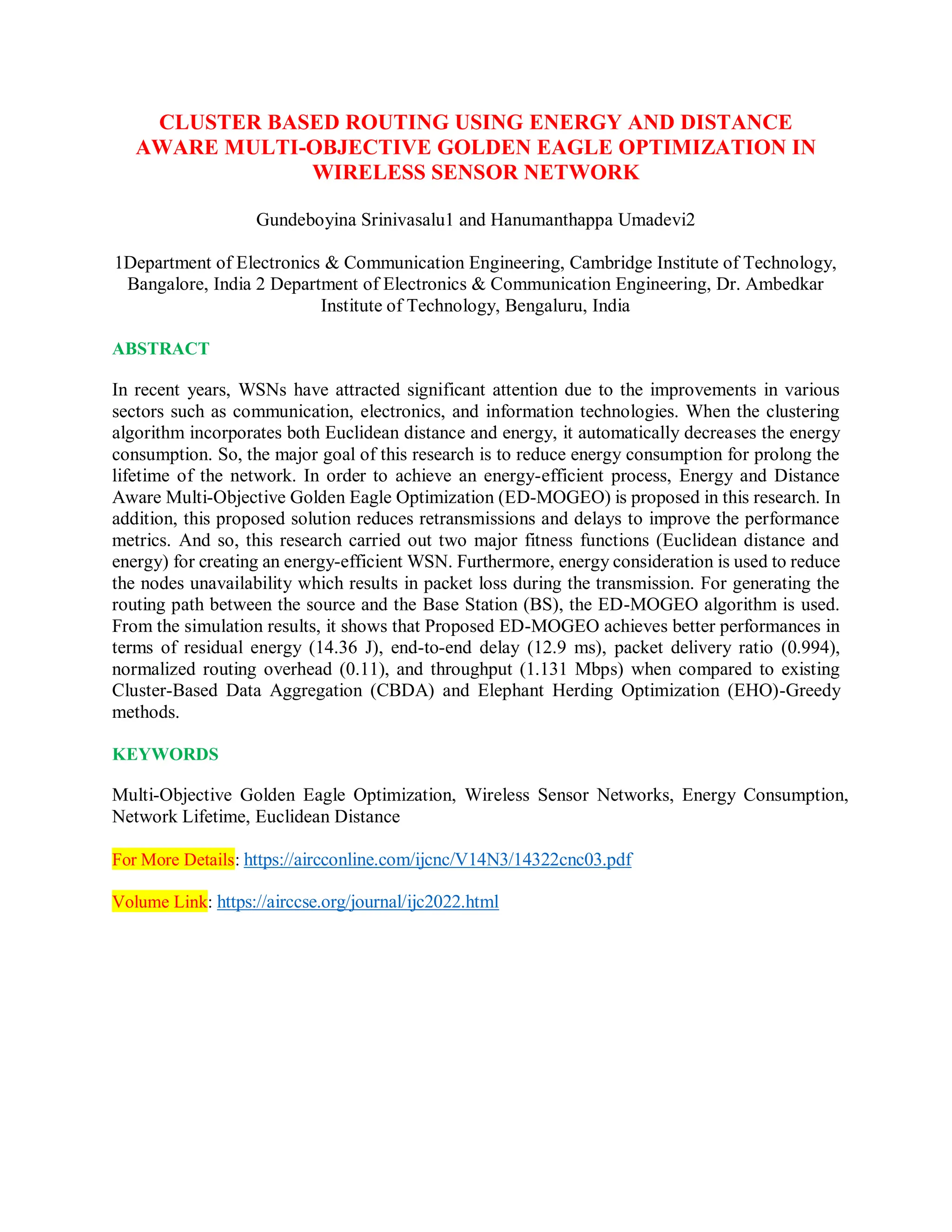CLUSTER BASED ROUTING USING ENERGY AND DISTANCE
AWARE MULTI-OBJECTIVE GOLDEN EAGLE OPTIMIZATION IN
WIRELESS SENSOR NETWORK
Gundeboyina Srinivasalu1 and Hanumanthappa Umadevi2
1Department of Electronics & Communication Engineering, Cambridge Institute of Technology,
Bangalore, India 2 Department of Electronics & Communication Engineering, Dr. Ambedkar
Institute of Technology, Bengaluru, India
ABSTRACT
In recent years, WSNs have attracted significant attention due to the improvements in various
sectors such as communication, electronics, and information technologies. When the clustering
algorithm incorporates both Euclidean distance and energy, it automatically decreases the energy
consumption. So, the major goal of this research is to reduce energy consumption for prolong the
lifetime of the network. In order to achieve an energy-efficient process, Energy and Distance
Aware Multi-Objective Golden Eagle Optimization (ED-MOGEO) is proposed in this research. In
addition, this proposed solution reduces retransmissions and delays to improve the performance
metrics. And so, this research carried out two major fitness functions (Euclidean distance and
energy) for creating an energy-efficient WSN. Furthermore, energy consideration is used to reduce
the nodes unavailability which results in packet loss during the transmission. For generating the
routing path between the source and the Base Station (BS), the ED-MOGEO algorithm is used.
From the simulation results, it shows that Proposed ED-MOGEO achieves better performances in
terms of residual energy (14.36 J), end-to-end delay (12.9 ms), packet delivery ratio (0.994),
normalized routing overhead (0.11), and throughput (1.131 Mbps) when compared to existing
Cluster-Based Data Aggregation (CBDA) and Elephant Herding Optimization (EHO)-Greedy
methods.
KEYWORDS
Multi-Objective Golden Eagle Optimization, Wireless Sensor Networks, Energy Consumption,
Network Lifetime, Euclidean Distance
For More Details: https://aircconline.com/ijcnc/V14N3/14322cnc03.pdf
Volume Link: https://airccse.org/journal/ijc2022.html
 