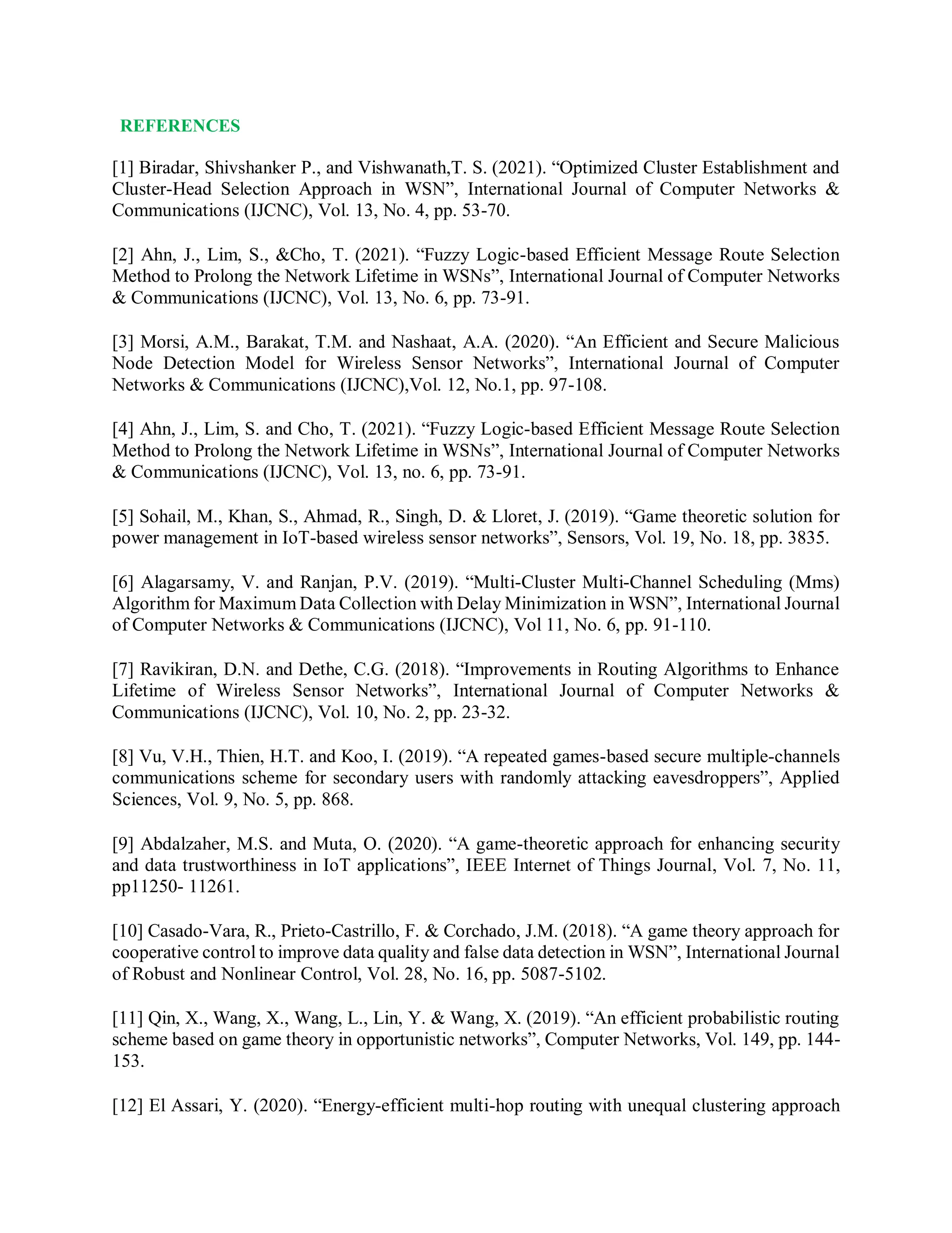 REFERENCES
[1] Biradar, Shivshanker P., and Vishwanath,T. S. (2021). “Optimized Cluster Establishment and
Cluster-Head Selection Approach in WSN”, International Journal of Computer Networks &
Communications (IJCNC), Vol. 13, No. 4, pp. 53-70.
[2] Ahn, J., Lim, S., &Cho, T. (2021). “Fuzzy Logic-based Efficient Message Route Selection
Method to Prolong the Network Lifetime in WSNs”, International Journal of Computer Networks
& Communications (IJCNC), Vol. 13, No. 6, pp. 73-91.
[3] Morsi, A.M., Barakat, T.M. and Nashaat, A.A. (2020). “An Efficient and Secure Malicious
Node Detection Model for Wireless Sensor Networks”, International Journal of Computer
Networks & Communications (IJCNC),Vol. 12, No.1, pp. 97-108.
[4] Ahn, J., Lim, S. and Cho, T. (2021). “Fuzzy Logic-based Efficient Message Route Selection
Method to Prolong the Network Lifetime in WSNs”, International Journal of Computer Networks
& Communications (IJCNC), Vol. 13, no. 6, pp. 73-91.
[5] Sohail, M., Khan, S., Ahmad, R., Singh, D. & Lloret, J. (2019). “Game theoretic solution for
power management in IoT-based wireless sensor networks”, Sensors, Vol. 19, No. 18, pp. 3835.
[6] Alagarsamy, V. and Ranjan, P.V. (2019). “Multi-Cluster Multi-Channel Scheduling (Mms)
Algorithm for Maximum Data Collection with Delay Minimization in WSN”, International Journal
of Computer Networks & Communications (IJCNC), Vol 11, No. 6, pp. 91-110.
[7] Ravikiran, D.N. and Dethe, C.G. (2018). “Improvements in Routing Algorithms to Enhance
Lifetime of Wireless Sensor Networks”, International Journal of Computer Networks &
Communications (IJCNC), Vol. 10, No. 2, pp. 23-32.
[8] Vu, V.H., Thien, H.T. and Koo, I. (2019). “A repeated games-based secure multiple-channels
communications scheme for secondary users with randomly attacking eavesdroppers”, Applied
Sciences, Vol. 9, No. 5, pp. 868.
[9] Abdalzaher, M.S. and Muta, O. (2020). “A game-theoretic approach for enhancing security
and data trustworthiness in IoT applications”, IEEE Internet of Things Journal, Vol. 7, No. 11,
pp11250- 11261.
[10] Casado‐Vara, R., Prieto‐Castrillo, F. & Corchado, J.M. (2018). “A game theory approach for
cooperative control to improve data quality and false data detection in WSN”, International Journal
of Robust and Nonlinear Control, Vol. 28, No. 16, pp. 5087-5102.
[11] Qin, X., Wang, X., Wang, L., Lin, Y. & Wang, X. (2019). “An efficient probabilistic routing
scheme based on game theory in opportunistic networks”, Computer Networks, Vol. 149, pp. 144-
153.
[12] El Assari, Y. (2020). “Energy-efficient multi-hop routing with unequal clustering approach
 