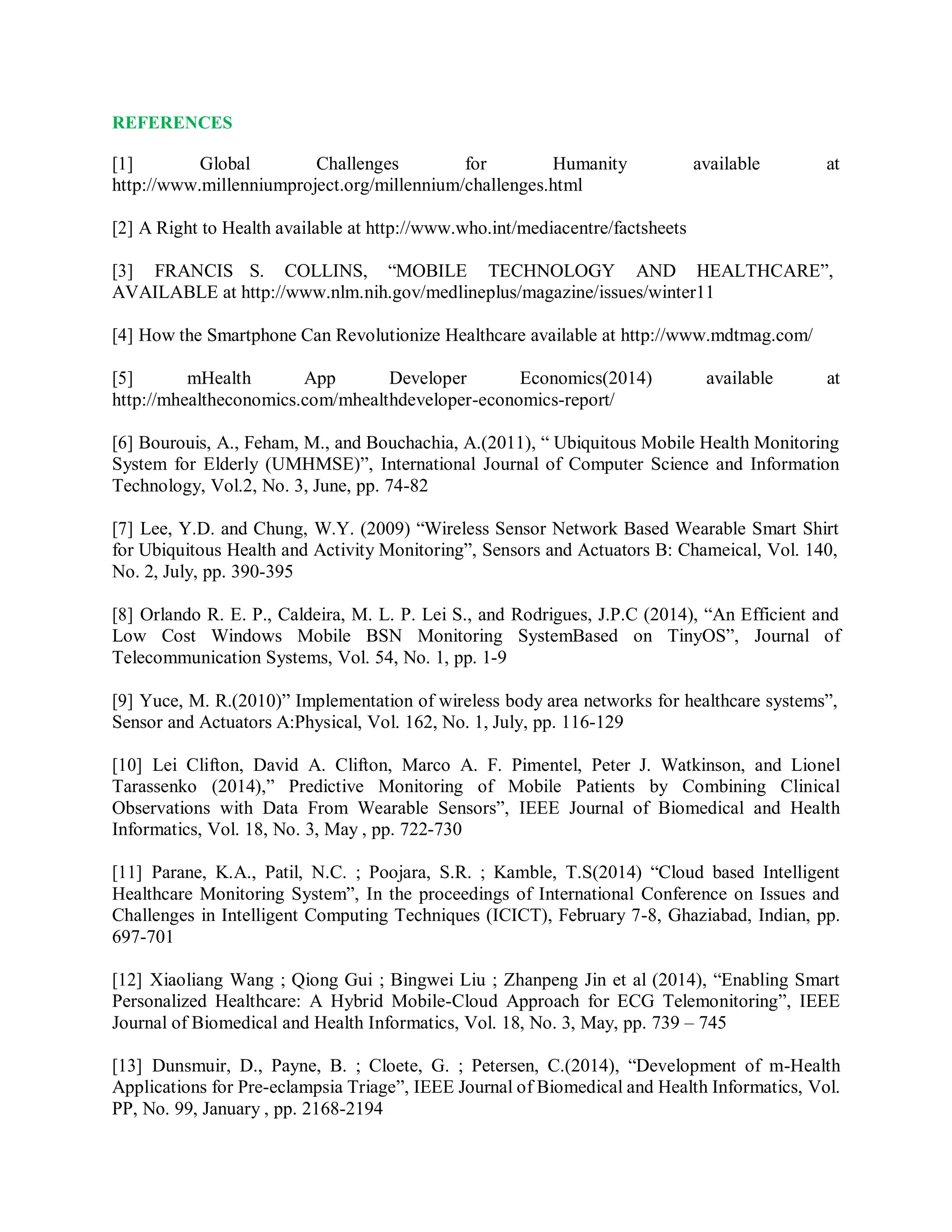 REFERENCES
[1] Global Challenges for Humanity available at
http://www.millenniumproject.org/millennium/challenges.html
[2] A Right to Health available at http://www.who.int/mediacentre/factsheets
[3] FRANCIS S. COLLINS, “MOBILE TECHNOLOGY AND HEALTHCARE”,
AVAILABLE at http://www.nlm.nih.gov/medlineplus/magazine/issues/winter11
[4] How the Smartphone Can Revolutionize Healthcare available at http://www.mdtmag.com/
[5] mHealth App Developer Economics(2014) available at
http://mhealtheconomics.com/mhealthdeveloper-economics-report/
[6] Bourouis, A., Feham, M., and Bouchachia, A.(2011), “ Ubiquitous Mobile Health Monitoring
System for Elderly (UMHMSE)”, International Journal of Computer Science and Information
Technology, Vol.2, No. 3, June, pp. 74-82
[7] Lee, Y.D. and Chung, W.Y. (2009) “Wireless Sensor Network Based Wearable Smart Shirt
for Ubiquitous Health and Activity Monitoring”, Sensors and Actuators B: Chameical, Vol. 140,
No. 2, July, pp. 390-395
[8] Orlando R. E. P., Caldeira, M. L. P. Lei S., and Rodrigues, J.P.C (2014), “An Efficient and
Low Cost Windows Mobile BSN Monitoring SystemBased on TinyOS”, Journal of
Telecommunication Systems, Vol. 54, No. 1, pp. 1-9
[9] Yuce, M. R.(2010)” Implementation of wireless body area networks for healthcare systems”,
Sensor and Actuators A:Physical, Vol. 162, No. 1, July, pp. 116-129
[10] Lei Clifton, David A. Clifton, Marco A. F. Pimentel, Peter J. Watkinson, and Lionel
Tarassenko (2014),” Predictive Monitoring of Mobile Patients by Combining Clinical
Observations with Data From Wearable Sensors”, IEEE Journal of Biomedical and Health
Informatics, Vol. 18, No. 3, May , pp. 722-730
[11] Parane, K.A., Patil, N.C. ; Poojara, S.R. ; Kamble, T.S(2014) “Cloud based Intelligent
Healthcare Monitoring System”, In the proceedings of International Conference on Issues and
Challenges in Intelligent Computing Techniques (ICICT), February 7-8, Ghaziabad, Indian, pp.
697-701
[12] Xiaoliang Wang ; Qiong Gui ; Bingwei Liu ; Zhanpeng Jin et al (2014), “Enabling Smart
Personalized Healthcare: A Hybrid Mobile-Cloud Approach for ECG Telemonitoring”, IEEE
Journal of Biomedical and Health Informatics, Vol. 18, No. 3, May, pp. 739 – 745
[13] Dunsmuir, D., Payne, B. ; Cloete, G. ; Petersen, C.(2014), “Development of m-Health
Applications for Pre-eclampsia Triage”, IEEE Journal of Biomedical and Health Informatics, Vol.
PP, No. 99, January , pp. 2168-2194
 