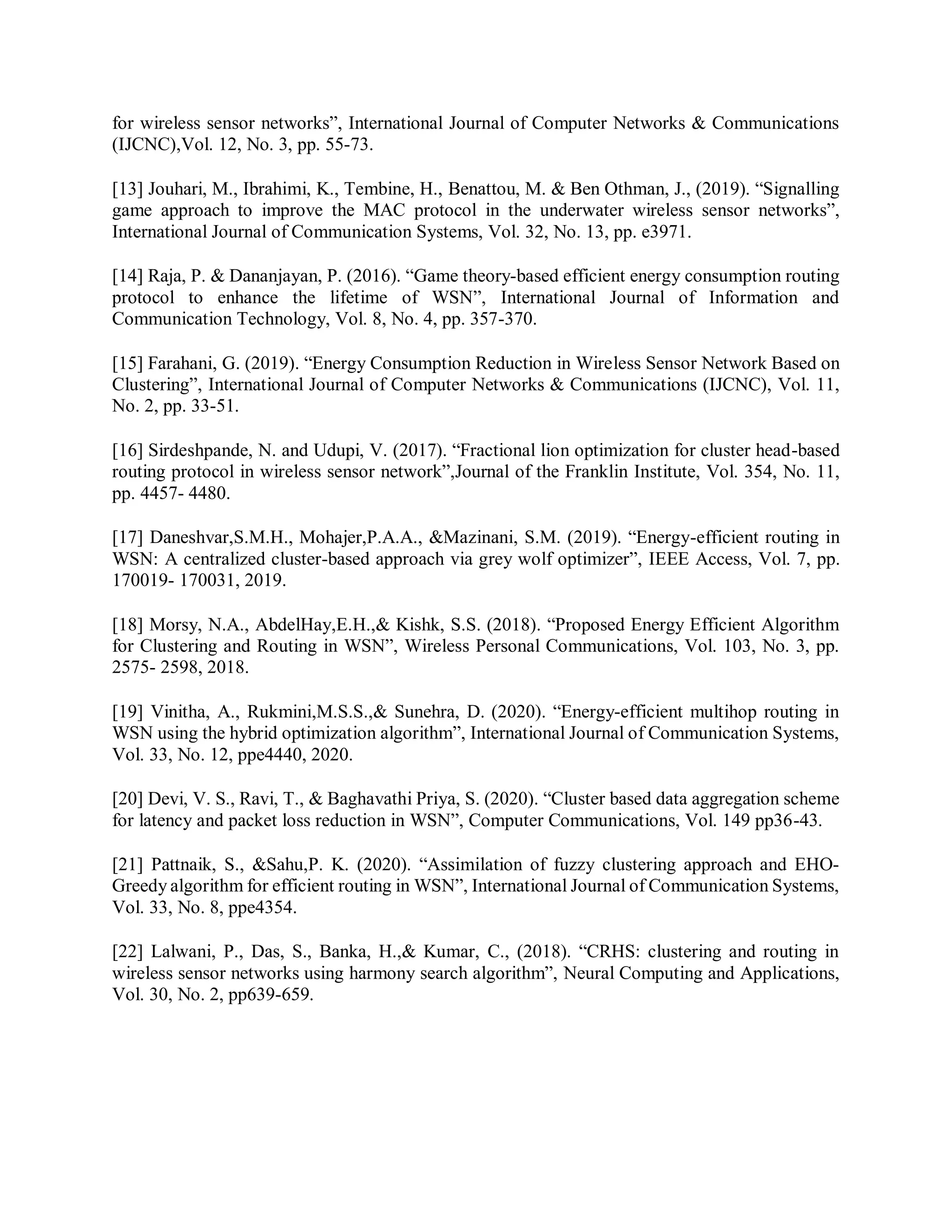 for wireless sensor networks”, International Journal of Computer Networks & Communications
(IJCNC),Vol. 12, No. 3, pp. 55-73.
[13] Jouhari, M., Ibrahimi, K., Tembine, H., Benattou, M. & Ben Othman, J., (2019). “Signalling
game approach to improve the MAC protocol in the underwater wireless sensor networks”,
International Journal of Communication Systems, Vol. 32, No. 13, pp. e3971.
[14] Raja, P. & Dananjayan, P. (2016). “Game theory-based efficient energy consumption routing
protocol to enhance the lifetime of WSN”, International Journal of Information and
Communication Technology, Vol. 8, No. 4, pp. 357-370.
[15] Farahani, G. (2019). “Energy Consumption Reduction in Wireless Sensor Network Based on
Clustering”, International Journal of Computer Networks & Communications (IJCNC), Vol. 11,
No. 2, pp. 33-51.
[16] Sirdeshpande, N. and Udupi, V. (2017). “Fractional lion optimization for cluster head-based
routing protocol in wireless sensor network”,Journal of the Franklin Institute, Vol. 354, No. 11,
pp. 4457- 4480.
[17] Daneshvar,S.M.H., Mohajer,P.A.A., &Mazinani, S.M. (2019). “Energy-efficient routing in
WSN: A centralized cluster-based approach via grey wolf optimizer”, IEEE Access, Vol. 7, pp.
170019- 170031, 2019.
[18] Morsy, N.A., AbdelHay,E.H.,& Kishk, S.S. (2018). “Proposed Energy Efficient Algorithm
for Clustering and Routing in WSN”, Wireless Personal Communications, Vol. 103, No. 3, pp.
2575- 2598, 2018.
[19] Vinitha, A., Rukmini,M.S.S.,& Sunehra, D. (2020). “Energy‐efficient multihop routing in
WSN using the hybrid optimization algorithm”, International Journal of Communication Systems,
Vol. 33, No. 12, ppe4440, 2020.
[20] Devi, V. S., Ravi, T., & Baghavathi Priya, S. (2020). “Cluster based data aggregation scheme
for latency and packet loss reduction in WSN”, Computer Communications, Vol. 149 pp36-43.
[21] Pattnaik, S., &Sahu,P. K. (2020). “Assimilation of fuzzy clustering approach and EHO‐
Greedy algorithm for efficient routing in WSN”, International Journal of Communication Systems,
Vol. 33, No. 8, ppe4354.
[22] Lalwani, P., Das, S., Banka, H.,& Kumar, C., (2018). “CRHS: clustering and routing in
wireless sensor networks using harmony search algorithm”, Neural Computing and Applications,
Vol. 30, No. 2, pp639-659.
 