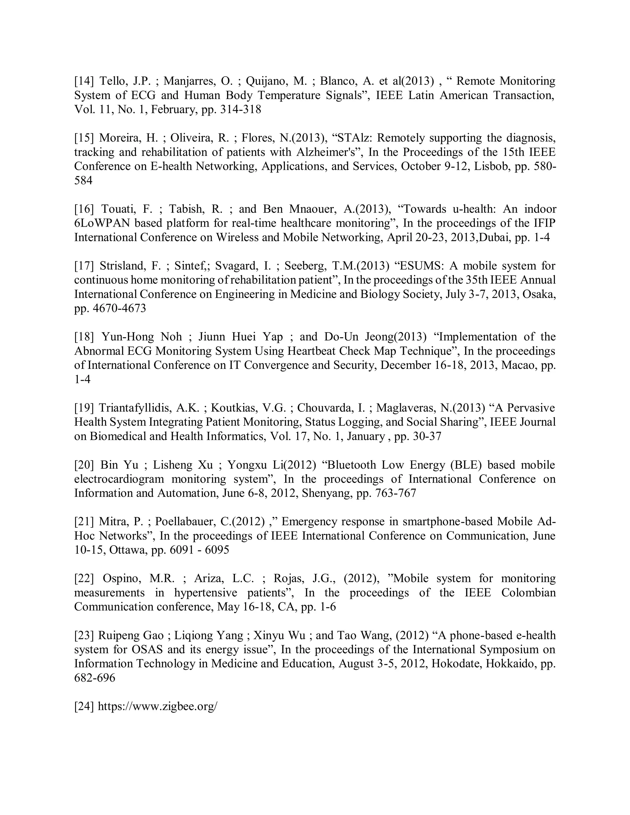 [14] Tello, J.P. ; Manjarres, O. ; Quijano, M. ; Blanco, A. et al(2013) , “ Remote Monitoring
System of ECG and Human Body Temperature Signals”, IEEE Latin American Transaction,
Vol. 11, No. 1, February, pp. 314-318
[15] Moreira, H. ; Oliveira, R. ; Flores, N.(2013), “STAlz: Remotely supporting the diagnosis,
tracking and rehabilitation of patients with Alzheimer's”, In the Proceedings of the 15th IEEE
Conference on E-health Networking, Applications, and Services, October 9-12, Lisbob, pp. 580-
584
[16] Touati, F. ; Tabish, R. ; and Ben Mnaouer, A.(2013), “Towards u-health: An indoor
6LoWPAN based platform for real-time healthcare monitoring”, In the proceedings of the IFIP
International Conference on Wireless and Mobile Networking, April 20-23, 2013,Dubai, pp. 1-4
[17] Strisland, F. ; Sintef,; Svagard, I. ; Seeberg, T.M.(2013) “ESUMS: A mobile system for
continuous home monitoring of rehabilitation patient”, In the proceedings of the 35th IEEE Annual
International Conference on Engineering in Medicine and Biology Society, July 3-7, 2013, Osaka,
pp. 4670-4673
[18] Yun-Hong Noh ; Jiunn Huei Yap ; and Do-Un Jeong(2013) “Implementation of the
Abnormal ECG Monitoring System Using Heartbeat Check Map Technique”, In the proceedings
of International Conference on IT Convergence and Security, December 16-18, 2013, Macao, pp.
1-4
[19] Triantafyllidis, A.K. ; Koutkias, V.G. ; Chouvarda, I. ; Maglaveras, N.(2013) “A Pervasive
Health System Integrating Patient Monitoring, Status Logging, and Social Sharing”, IEEE Journal
on Biomedical and Health Informatics, Vol. 17, No. 1, January , pp. 30-37
[20] Bin Yu ; Lisheng Xu ; Yongxu Li(2012) “Bluetooth Low Energy (BLE) based mobile
electrocardiogram monitoring system”, In the proceedings of International Conference on
Information and Automation, June 6-8, 2012, Shenyang, pp. 763-767
[21] Mitra, P. ; Poellabauer, C.(2012) ,” Emergency response in smartphone-based Mobile Ad-
Hoc Networks”, In the proceedings of IEEE International Conference on Communication, June
10-15, Ottawa, pp. 6091 - 6095
[22] Ospino, M.R. ; Ariza, L.C. ; Rojas, J.G., (2012), ”Mobile system for monitoring
measurements in hypertensive patients”, In the proceedings of the IEEE Colombian
Communication conference, May 16-18, CA, pp. 1-6
[23] Ruipeng Gao ; Liqiong Yang ; Xinyu Wu ; and Tao Wang, (2012) “A phone-based e-health
system for OSAS and its energy issue”, In the proceedings of the International Symposium on
Information Technology in Medicine and Education, August 3-5, 2012, Hokodate, Hokkaido, pp.
682-696
[24] https://www.zigbee.org/
 