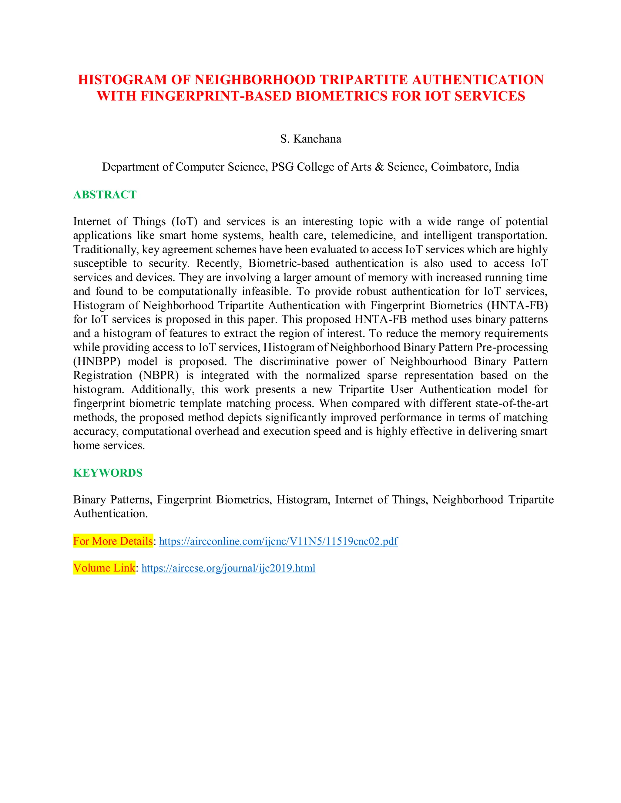 HISTOGRAM OF NEIGHBORHOOD TRIPARTITE AUTHENTICATION
WITH FINGERPRINT-BASED BIOMETRICS FOR IOT SERVICES
S. Kanchana
Department of Computer Science, PSG College of Arts & Science, Coimbatore, India
ABSTRACT
Internet of Things (IoT) and services is an interesting topic with a wide range of potential
applications like smart home systems, health care, telemedicine, and intelligent transportation.
Traditionally, key agreement schemes have been evaluated to access IoT services which are highly
susceptible to security. Recently, Biometric-based authentication is also used to access IoT
services and devices. They are involving a larger amount of memory with increased running time
and found to be computationally infeasible. To provide robust authentication for IoT services,
Histogram of Neighborhood Tripartite Authentication with Fingerprint Biometrics (HNTA-FB)
for IoT services is proposed in this paper. This proposed HNTA-FB method uses binary patterns
and a histogram of features to extract the region of interest. To reduce the memory requirements
while providing access to IoT services, Histogram of Neighborhood Binary Pattern Pre-processing
(HNBPP) model is proposed. The discriminative power of Neighbourhood Binary Pattern
Registration (NBPR) is integrated with the normalized sparse representation based on the
histogram. Additionally, this work presents a new Tripartite User Authentication model for
fingerprint biometric template matching process. When compared with different state-of-the-art
methods, the proposed method depicts significantly improved performance in terms of matching
accuracy, computational overhead and execution speed and is highly effective in delivering smart
home services.
KEYWORDS
Binary Patterns, Fingerprint Biometrics, Histogram, Internet of Things, Neighborhood Tripartite
Authentication.
For More Details: https://aircconline.com/ijcnc/V11N5/11519cnc02.pdf
Volume Link: https://airccse.org/journal/ijc2019.html
 