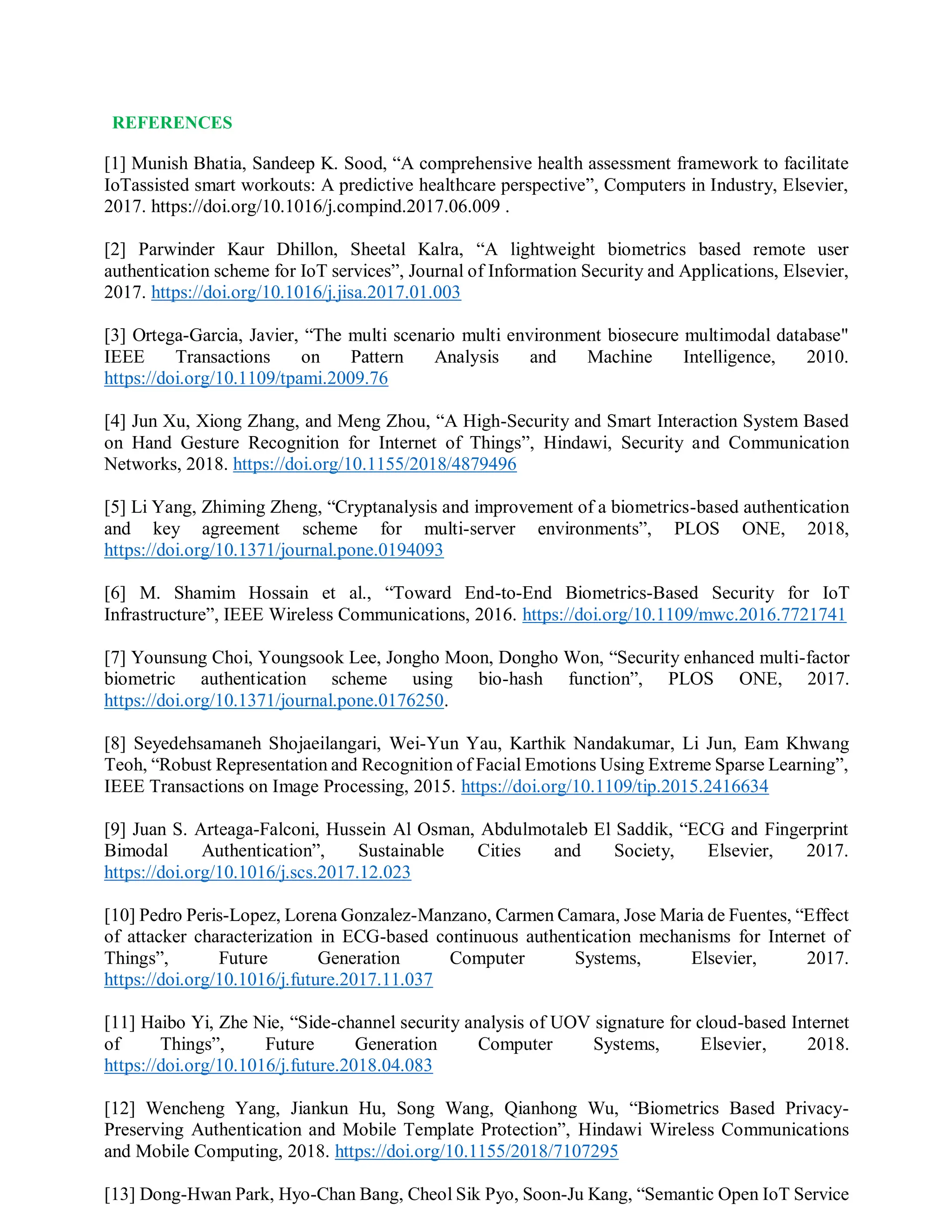 REFERENCES
[1] Munish Bhatia, Sandeep K. Sood, “A comprehensive health assessment framework to facilitate
IoTassisted smart workouts: A predictive healthcare perspective”, Computers in Industry, Elsevier,
2017. https://doi.org/10.1016/j.compind.2017.06.009 .
[2] Parwinder Kaur Dhillon, Sheetal Kalra, “A lightweight biometrics based remote user
authentication scheme for IoT services”, Journal of Information Security and Applications, Elsevier,
2017. https://doi.org/10.1016/j.jisa.2017.01.003
[3] Ortega-Garcia, Javier, “The multi scenario multi environment biosecure multimodal database"
IEEE Transactions on Pattern Analysis and Machine Intelligence, 2010.
https://doi.org/10.1109/tpami.2009.76
[4] Jun Xu, Xiong Zhang, and Meng Zhou, “A High-Security and Smart Interaction System Based
on Hand Gesture Recognition for Internet of Things”, Hindawi, Security and Communication
Networks, 2018. https://doi.org/10.1155/2018/4879496
[5] Li Yang, Zhiming Zheng, “Cryptanalysis and improvement of a biometrics-based authentication
and key agreement scheme for multi-server environments”, PLOS ONE, 2018,
https://doi.org/10.1371/journal.pone.0194093
[6] M. Shamim Hossain et al., “Toward End-to-End Biometrics-Based Security for IoT
Infrastructure”, IEEE Wireless Communications, 2016. https://doi.org/10.1109/mwc.2016.7721741
[7] Younsung Choi, Youngsook Lee, Jongho Moon, Dongho Won, “Security enhanced multi-factor
biometric authentication scheme using bio-hash function”, PLOS ONE, 2017.
https://doi.org/10.1371/journal.pone.0176250.
[8] Seyedehsamaneh Shojaeilangari, Wei-Yun Yau, Karthik Nandakumar, Li Jun, Eam Khwang
Teoh, “Robust Representation and Recognition of Facial Emotions Using Extreme Sparse Learning”,
IEEE Transactions on Image Processing, 2015. https://doi.org/10.1109/tip.2015.2416634
[9] Juan S. Arteaga-Falconi, Hussein Al Osman, Abdulmotaleb El Saddik, “ECG and Fingerprint
Bimodal Authentication”, Sustainable Cities and Society, Elsevier, 2017.
https://doi.org/10.1016/j.scs.2017.12.023
[10] Pedro Peris-Lopez, Lorena Gonzalez-Manzano, Carmen Camara, Jose Maria de Fuentes, “Effect
of attacker characterization in ECG-based continuous authentication mechanisms for Internet of
Things”, Future Generation Computer Systems, Elsevier, 2017.
https://doi.org/10.1016/j.future.2017.11.037
[11] Haibo Yi, Zhe Nie, “Side-channel security analysis of UOV signature for cloud-based Internet
of Things”, Future Generation Computer Systems, Elsevier, 2018.
https://doi.org/10.1016/j.future.2018.04.083
[12] Wencheng Yang, Jiankun Hu, Song Wang, Qianhong Wu, “Biometrics Based Privacy-
Preserving Authentication and Mobile Template Protection”, Hindawi Wireless Communications
and Mobile Computing, 2018. https://doi.org/10.1155/2018/7107295
[13] Dong-Hwan Park, Hyo-Chan Bang, Cheol Sik Pyo, Soon-Ju Kang, “Semantic Open IoT Service
 
