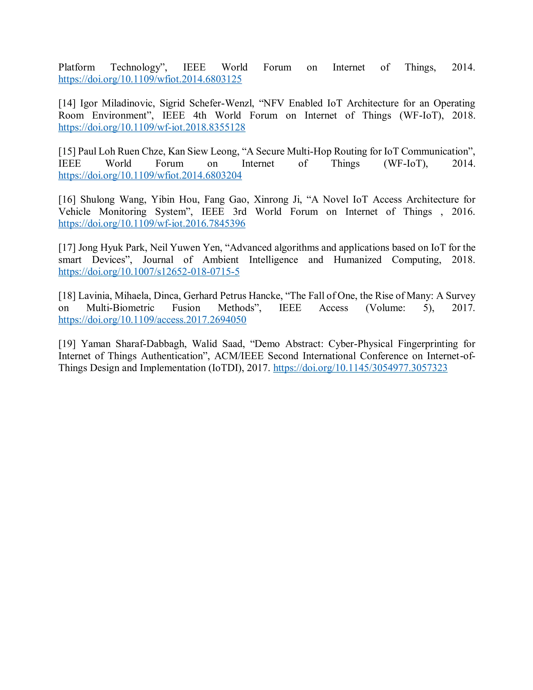 Platform Technology”, IEEE World Forum on Internet of Things, 2014.
https://doi.org/10.1109/wfiot.2014.6803125
[14] Igor Miladinovic, Sigrid Schefer-Wenzl, “NFV Enabled IoT Architecture for an Operating
Room Environment”, IEEE 4th World Forum on Internet of Things (WF-IoT), 2018.
https://doi.org/10.1109/wf-iot.2018.8355128
[15] Paul Loh Ruen Chze, Kan Siew Leong, “A Secure Multi-Hop Routing for IoT Communication”,
IEEE World Forum on Internet of Things (WF-IoT), 2014.
https://doi.org/10.1109/wfiot.2014.6803204
[16] Shulong Wang, Yibin Hou, Fang Gao, Xinrong Ji, “A Novel IoT Access Architecture for
Vehicle Monitoring System”, IEEE 3rd World Forum on Internet of Things , 2016.
https://doi.org/10.1109/wf-iot.2016.7845396
[17] Jong Hyuk Park, Neil Yuwen Yen, “Advanced algorithms and applications based on IoT for the
smart Devices”, Journal of Ambient Intelligence and Humanized Computing, 2018.
https://doi.org/10.1007/s12652-018-0715-5
[18] Lavinia, Mihaela, Dinca, Gerhard Petrus Hancke, “The Fall of One, the Rise of Many: A Survey
on Multi-Biometric Fusion Methods”, IEEE Access (Volume: 5), 2017.
https://doi.org/10.1109/access.2017.2694050
[19] Yaman Sharaf-Dabbagh, Walid Saad, “Demo Abstract: Cyber-Physical Fingerprinting for
Internet of Things Authentication”, ACM/IEEE Second International Conference on Internet-of-
Things Design and Implementation (IoTDI), 2017. https://doi.org/10.1145/3054977.3057323
 