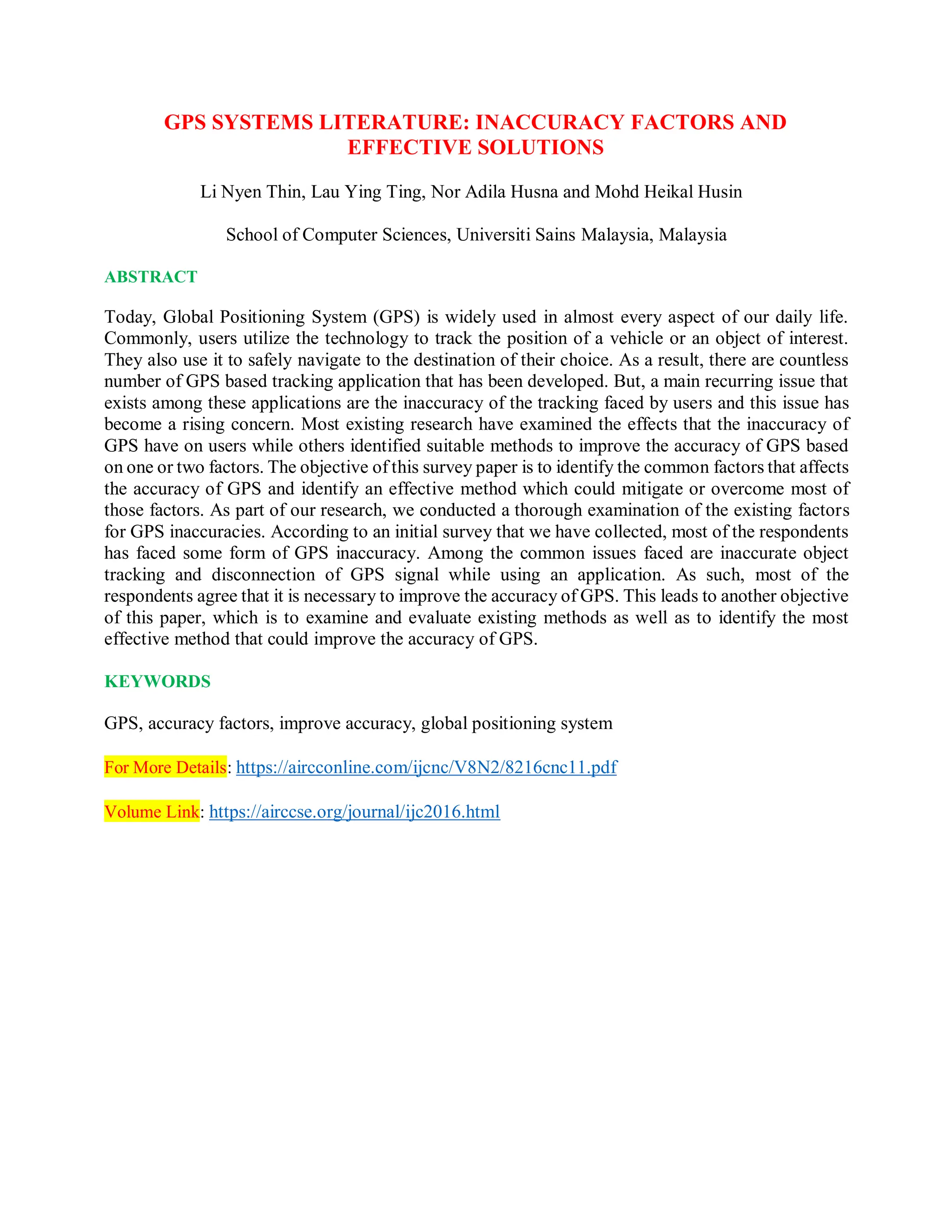 GPS SYSTEMS LITERATURE: INACCURACY FACTORS AND
EFFECTIVE SOLUTIONS
Li Nyen Thin, Lau Ying Ting, Nor Adila Husna and Mohd Heikal Husin
School of Computer Sciences, Universiti Sains Malaysia, Malaysia
ABSTRACT
Today, Global Positioning System (GPS) is widely used in almost every aspect of our daily life.
Commonly, users utilize the technology to track the position of a vehicle or an object of interest.
They also use it to safely navigate to the destination of their choice. As a result, there are countless
number of GPS based tracking application that has been developed. But, a main recurring issue that
exists among these applications are the inaccuracy of the tracking faced by users and this issue has
become a rising concern. Most existing research have examined the effects that the inaccuracy of
GPS have on users while others identified suitable methods to improve the accuracy of GPS based
on one or two factors. The objective of this survey paper is to identify the common factors that affects
the accuracy of GPS and identify an effective method which could mitigate or overcome most of
those factors. As part of our research, we conducted a thorough examination of the existing factors
for GPS inaccuracies. According to an initial survey that we have collected, most of the respondents
has faced some form of GPS inaccuracy. Among the common issues faced are inaccurate object
tracking and disconnection of GPS signal while using an application. As such, most of the
respondents agree that it is necessary to improve the accuracy of GPS. This leads to another objective
of this paper, which is to examine and evaluate existing methods as well as to identify the most
effective method that could improve the accuracy of GPS.
KEYWORDS
GPS, accuracy factors, improve accuracy, global positioning system
For More Details: https://aircconline.com/ijcnc/V8N2/8216cnc11.pdf
Volume Link: https://airccse.org/journal/ijc2016.html
 