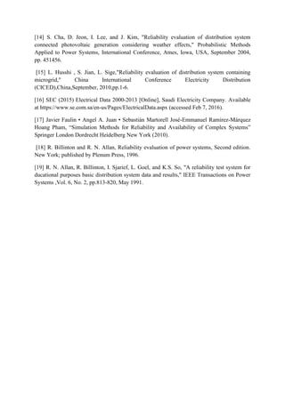 [14] S. Cha, D. Jeon, I. Lee, and J. Kim, "Reliability evaluation of distribution system
connected photovoltaic generation considering weather effects," Probabilistic Methods
Applied to Power Systems, International Conference, Ames, Iowa, USA, September 2004,
pp. 451456.
[15] L. Husshi , S. Jian, L. Sige,"Reliability evaluation of distribution system containing
microgrid," China International Conference Electricity Distribution
(CICED),China,September, 2010,pp.1-6.
[16] SEC (2015) Electrical Data 2000-2013 [Online], Saudi Electricity Company. Available
at https://www.se.com.sa/en-us/Pages/ElectricalData.aspx (accessed Feb 7, 2016).
[17] Javier Faulin • Angel A. Juan • Sebastián Martorell José-Emmanuel Ramírez-Márquez
Hoang Pham, “Simulation Methods for Reliability and Availability of Complex Systems”
Springer London Dordrecht Heidelberg New York (2010).
[18] R. Billinton and R. N. Allan, Reliability evaluation of power systems, Second edition.
New York; published by Plenum Press, 1996.
[19] R. N. Allan, R. Billinton, I. Sjarief, L. Goel, and K.S. So, "A reliability test system for
ducational purposes basic distribution system data and results," IEEE Transactions on Power
Systems ,Vol. 6, No. 2, pp.813-820, May 1991.
 