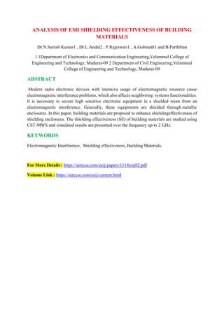 ANALYSIS OF EMI SHIELDING EFFECTIVENESS OF BUILDING
MATERIALS
Dr.N.Suresh Kumar1 , Dr.L.Andal2 , P.Rajeswari1 , A.Gobinath1 and B.Parthiban
1 1Department of Electronics and Communication Engineering,Velammal College of
Engineering and Technology, Madurai-09 2 Department of Civil Engineering,Velammal
College of Engineering and Technology, Madurai-09
ABSTRACT
Modern radio electronic devices with intensive usage of electromagnetic resource cause
electromagnetic interference problems, which also affects neighboring systems functionalities.
It is necessary to secure high sensitive electronic equipment in a shielded room from an
electromagnetic interference. Generally, these equipments are shielded through metallic
enclosures. In this paper, building materials are proposed to enhance shieldingeffectiveness of
shielding enclosures. The shielding effectiveness (SE) of building materials are studied using
CST-MWS and simulated results are presented over the frequency up to 2 GHz.
KEYWORDS
Electromagnetic Interference, Shielding effectiveness, Building Materials.
For More Details : https://airccse.com/eeij/papers/1114eeij02.pdf
Volume Link : https://airccse.com/eeij/current.html
 
