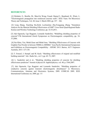 REFERENCES
[1] Richalot, E.; Bonilla, M.; Man-Fai Wong; Fouad- Hanna,V.; Baudrand, H.; Wiart, J.,
“Electromagnetic propagation into reinforced concrete walls”, IEEE Trans. On Microwave
Theory and Techniques, Vol. 48, Issue 3, March 2003, pp. 357 – 366.
[2] Long Zhang, Xiaofeng Hu,Xinfu Lu,Genchun Zhu,Yongqiang Zhang “Simulation
Analysis for the Material Shielding Effectiveness of EMP” Cross Strait Quad-Regional Radio
Science and Wireless Technology Conference, pp. 32-35,2011.
[3] Ade Ogunsola, Ugo Reggiani, Leonardo Sandrolini, “Modelling shielding properties of
concrete”17th International Zurich Symposium on Electromagnetic compatibility, pp. 34-
37,2006.
[4] See Khee, Yee, Mohd Zarar and Mohd Jenu, “Shielding Effectiveness of Concrete with
Graphite Fine Powder in between 50MHz to 400MHz” Asia-Pacific International Symposium
and Exhibition on Electromagnetic Compatibility : APEMC 2013. Barton, ACT: Engineers
Australia, 2013: 127-130.
[5] T. Frenzel, J. Stumpf, and M. Koch. “Shielding effectiveness of original and modified
building materials” Adv. Radio Sci., vol. 5, pp .69–73, 2007.
[6] L. Sandrolini and et al., “Modeling shielding properties of concrete for shielding
effectiveness prediction” Journal of physics D: Applied physics, vol. 40, p. 5366,2007.
[7] Ade Ogunsola, Ugo Reggiani and Leonardo Sandrolini, “Shielding properties of
conductive concrete against transient electromagnetic disturbances” in Microwave,
Communications, Antennas and Electronics Systems, 2009. COMCAS 2009. IEEE
International Conference on, 2009, pp. 1-5
 