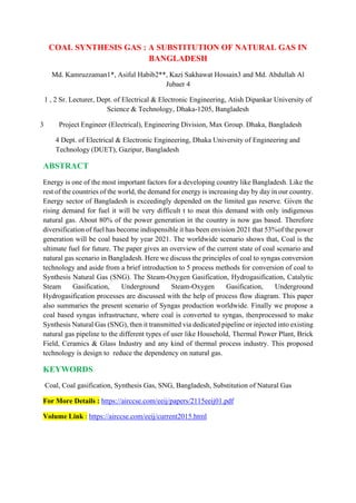 COAL SYNTHESIS GAS : A SUBSTITUTION OF NATURAL GAS IN
BANGLADESH
Md. Kamruzzaman1*, Asiful Habib2**, Kazi Sakhawat Hossain3 and Md. Abdullah Al
Jubaer 4
1 , 2 Sr. Lecturer, Dept. of Electrical & Electronic Engineering, Atish Dipankar University of
Science & Technology, Dhaka-1205, Bangladesh
3 Project Engineer (Electrical), Engineering Division, Max Group. Dhaka, Bangladesh
4 Dept. of Electrical & Electronic Engineering, Dhaka University of Engineering and
Technology (DUET), Gazipur, Bangladesh
ABSTRACT
Energy is one of the most important factors for a developing country like Bangladesh. Like the
rest of the countries of the world, the demand for energy is increasing day by day in our country.
Energy sector of Bangladesh is exceedingly depended on the limited gas reserve. Given the
rising demand for fuel it will be very difficult t to meat this demand with only indigenous
natural gas. About 80% of the power generation in the country is now gas based. Therefore
diversification of fuel has become indispensible it has been envision 2021 that 53%of the power
generation will be coal based by year 2021. The worldwide scenario shows that, Coal is the
ultimate fuel for future. The paper gives an overview of the current state of coal scenario and
natural gas scenario in Bangladesh. Here we discuss the principles of coal to syngas conversion
technology and aside from a brief introduction to 5 process methods for conversion of coal to
Synthesis Natural Gas (SNG). The Steam-Oxygen Gasification, Hydrogasification, Catalytic
Steam Gasification, Underground Steam-Oxygen Gasification, Underground
Hydrogasification processes are discussed with the help of process flow diagram. This paper
also summaries the present scenario of Syngas production worldwide. Finally we propose a
coal based syngas infrastructure, where coal is converted to syngas, thenprocessed to make
Synthesis Natural Gas (SNG), then it transmitted via dedicated pipeline or injected into existing
natural gas pipeline to the different types of user like Household, Thermal Power Plant, Brick
Field, Ceramics & Glass Industry and any kind of thermal process industry. This proposed
technology is design to reduce the dependency on natural gas.
KEYWORDS
Coal, Coal gasification, Synthesis Gas, SNG, Bangladesh, Substitution of Natural Gas
For More Details : https://airccse.com/eeij/papers/2115eeij01.pdf
Volume Link : https://airccse.com/eeij/current2015.html
 