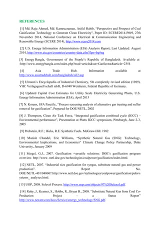 REFERENCES
[1] Md. Raju Ahmed, Md. Kamruzzaman, Asiful Habib, “Perspective and Prospect of Coal
Gasification Technology to Generate Clean Electricity", Paper ID: ECERE2014-P049, 27th
November 2014, National Conference on Electrical & Communication Engineering and
Renewable Energy (ECERE 2014), http://www.ecere2014.com
[2] U.S. Energy Information Administration (EIA) Analysis Report, Last Updated: August
2014, http://www.eia.gov/countries/country-data.cfm?fips=bg#ng
[3] Energy Bangla, Government of the People’s Republic of Bangladesh. Available at
:http://www.energybangla.com/index.php?mod=article&cat=GasSector&article=2354
[4] Asia Trade Hub. Information available at
http://www.asiatradehub.com/bangladesh/oil2.asp
[5] Ulmann’s Encyclopedia of Industrial Chemistry, 5th completely revised edition (1989).
VHC Verlagsgesell schaft mbH, D-6940 Weinheim, Federal Republic of Germany.
[6] Updated Capital Cost Estimates for Utility Scale Electricity Generating Plants, U.S.
Energy Information Administration (EIA), April 2013
[7] N. Korens, SFA Pascific, “Process screening analysis of alternative gas treating and sulfur
removal for gasification”, Prepared for DOE/NETL, 2002
[8] J. Thompson, Clean Air Task Force, “Integrated gasification combined cycle (IGCC) –
Environmental performance”, Presentation at Platts IGCC symposium, Pittsburgh, June 2-3,
2005
[9] Probstein, R.F.; Hicks, R.E. Synthetic Fuels. McGraw-Hill. 1982
[10] Munish Chandel, Eric Williams, “Synthetic Natural Gas (SNG): Technology,
Environmental Implications, and Economics” Climate Change Policy Partnership, Duke
University, January 2009
[11] Stiegel, G.J., 2007. Gasification ‐versatile solutions: DOE’s gasification program
overview. http://www. netl.doe.gov/technologies/coalpower/gasification/index.html.
[12] NETL, 2007. “Industrial size gasification for syngas, substitute natural gas and power
production”. Report No.
DOE/NETL‐401/040607.http://www.netl.doe.gov/technologies/coalpower/gasification/pubs/s
ystems_ analyses.html.
[13] UOP, 2008. Selexol Process. http://www.uop.com/objects/97%20Selexol.pdf.
[14] Ruby, J., Kramer, S., Hobbs, R., Bryan B., 2008. “Substitute Natural Gas from Coal Co‐
Production Project – a Status Report”
http://www.nexant.com/docs/Service/energy_technology/SNG.pdf.
 