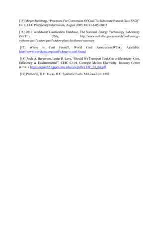 [15] Meyer Steinberg, “Processes For Conversion Of Coal To Substitute Natural Gas (SNG)”
HCE, LLC Proprietary Information, August 2005, HCEI-8-05-001r2
[16] 2010 Worldwide Gasification Database, The National Energy Technology Laboratory
(NETL), USA, http://www.netl.doe.gov/research/coal/energy-
systems/gasification/gasification-plant databases/summary
[17] Where is Coal Found?, World Coal Association(WCA), Available:
http://www.worldcoal.org/coal/where-is-coal-found
[18] Joule A. Bergerson, Lester B. Lave, “Should We Transport Coal, Gas or Electricity: Cost,
Efficiency & Environmental”, CEIC 03-04, Carnegie Mellon Electricity Industry Center
(CEIC), https://wpweb2.tepper.cmu.edu/ceic/pdfs/CEIC_03_04.pdf.
[19] Probstein, R.F.; Hicks, R.E. Synthetic Fuels. McGraw-Hill. 1982
 