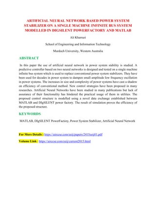 ARTIFICIAL NEURAL NETWORK BASED POWER SYSTEM
STABILIZER ON A SINGLE MACHINE INFINITE BUS SYSTEM
MODELLED IN DIGSILENT POWERFACTORY AND MATLAB
Ali Kharrazi
School of Engineering and Information Technology
Murdoch University, Western Australia
ABSTRACT
In this paper the use of artificial neural network in power system stability is studied. A
predictive controller based on two neural networks is designed and tested on a single machine
infinite bus system which is used to replace conventional power system stabilizers. They have
been used for decades in power system to dampen small amplitude low frequency oscillation
in power systems. The increases in size and complexity of power systems have cast a shadow
on efficiency of conventional method. New control strategies have been proposed in many
researches. Artificial Neural Networks have been studied in many publications but lack of
assurance of their functionality has hindered the practical usage of them in utilities. The
proposed control structure is modelled using a novel data exchange established between
MATLAB and DIgSILENT power factory. The result of simulation proves the efficiency of
the proposed structure.
KEYWORDS
MATLAB, DIgSILENT PowerFactory, Power System Stabilizer, Artificial Neural Network
For More Details : https://airccse.com/eeij/papers/2415eeij01.pdf
Volume Link : https://airccse.com/eeij/current2015.html
 