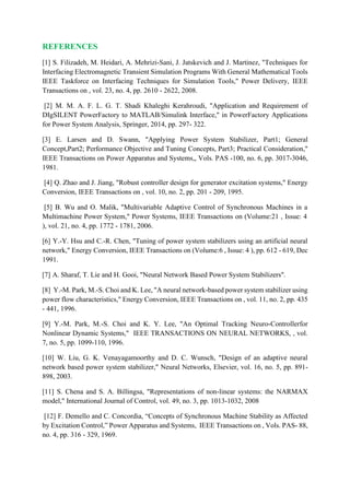 REFERENCES
[1] S. Filizadeh, M. Heidari, A. Mehrizi-Sani, J. Jatskevich and J. Martinez, "Techniques for
Interfacing Electromagnetic Transient Simulation Programs With General Mathematical Tools
IEEE Taskforce on Interfacing Techniques for Simulation Tools," Power Delivery, IEEE
Transactions on , vol. 23, no. 4, pp. 2610 - 2622, 2008.
[2] M. M. A. F. L. G. T. Shadi Khaleghi Kerahroudi, "Application and Requirement of
DIgSILENT PowerFactory to MATLAB/Simulink Interface," in PowerFactory Applications
for Power System Analysis, Springer, 2014, pp. 297- 322.
[3] E. Larsen and D. Swann, "Applying Power System Stabilizer, Part1; General
Concept,Part2; Performance Objective and Tuning Concepts, Part3; Practical Consideration,"
IEEE Transactions on Power Apparatus and Systems,, Vols. PAS -100, no. 6, pp. 3017-3046,
1981.
[4] Q. Zhao and J. Jiang, "Robust controller design for generator excitation systems," Energy
Conversion, IEEE Transactions on , vol. 10, no. 2, pp. 201 - 209, 1995.
[5] B. Wu and O. Malik, "Multivariable Adaptive Control of Synchronous Machines in a
Multimachine Power System," Power Systems, IEEE Transactions on (Volume:21 , Issue: 4
), vol. 21, no. 4, pp. 1772 - 1781, 2006.
[6] Y.-Y. Hsu and C.-R. Chen, "Tuning of power system stabilizers using an artificial neural
network," Energy Conversion, IEEE Transactions on (Volume:6 , Issue: 4 ), pp. 612 - 619, Dec
1991.
[7] A. Sharaf, T. Lie and H. Gooi, "Neural Network Based Power System Stabilizers".
[8] Y.-M. Park, M.-S. Choi and K. Lee, "A neural network-based power system stabilizer using
power flow characteristics," Energy Conversion, IEEE Transactions on , vol. 11, no. 2, pp. 435
- 441, 1996.
[9] Y.-M. Park, M.-S. Choi and K. Y. Lee, "An Optimal Tracking Neuro-Controllerfor
Nonlinear Dynamic Systems," IEEE TRANSACTIONS ON NEURAL NETWORKS, , vol.
7, no. 5, pp. 1099-110, 1996.
[10] W. Liu, G. K. Venayagamoorthy and D. C. Wunsch, "Design of an adaptive neural
network based power system stabilizer," Neural Networks, Elsevier, vol. 16, no. 5, pp. 891-
898, 2003.
[11] S. Chena and S. A. Billingsa, "Representations of non-linear systems: the NARMAX
model," International Journal of Control, vol. 49, no. 3, pp. 1013-1032, 2008
[12] F. Demello and C. Concordia, “Concepts of Synchronous Machine Stability as Affected
by Excitation Control,” Power Apparatus and Systems, IEEE Transactions on , Vols. PAS- 88,
no. 4, pp. 316 - 329, 1969.
 