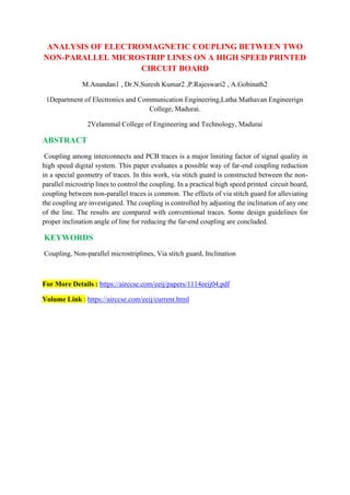 ANALYSIS OF ELECTROMAGNETIC COUPLING BETWEEN TWO
NON-PARALLEL MICROSTRIP LINES ON A HIGH SPEED PRINTED
CIRCUIT BOARD
M.Anandan1 , Dr.N.Suresh Kumar2 ,P.Rajeswari2 , A.Gobinath2
1Department of Electronics and Communication Engineering,Latha Mathavan Engineerign
College, Madurai.
2Velammal College of Engineering and Technology, Madurai
ABSTRACT
Coupling among interconnects and PCB traces is a major limiting factor of signal quality in
high speed digital system. This paper evaluates a possible way of far-end coupling reduction
in a special geometry of traces. In this work, via stitch guard is constructed between the non-
parallel microstrip lines to control the coupling. In a practical high speed printed circuit board,
coupling between non-parallel traces is common. The effects of via stitch guard for alleviating
the coupling are investigated. The coupling is controlled by adjusting the inclination of any one
of the line. The results are compared with conventional traces. Some design guidelines for
proper inclination angle of line for reducing the far-end coupling are concluded.
KEYWORDS
Coupling, Non-parallel microstriplines, Via stitch guard, Inclination
For More Details : https://airccse.com/eeij/papers/1114eeij04.pdf
Volume Link : https://airccse.com/eeij/current.html
 