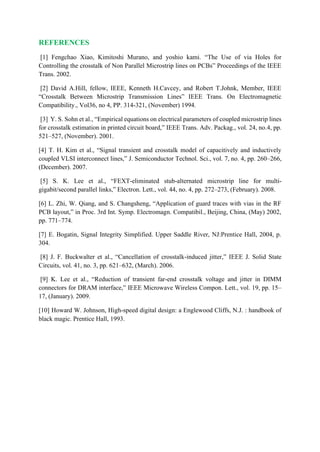 REFERENCES
[1] Fengchao Xiao, Kimitoshi Murano, and yoshio kami. “The Use of via Holes for
Controlling the crosstalk of Non Parallel Microstrip lines on PCBs” Proceedings of the IEEE
Trans. 2002.
[2] David A.Hill, fellow, IEEE, Kenneth H.Cavcey, and Robert T.Johnk, Member, IEEE
“Crosstalk Between Microstrip Transmission Lines” IEEE Trans. On Electromagnetic
Compatibility., Vol36, no 4, PP. 314-321, (November) 1994.
[3] Y. S. Sohn et al., “Empirical equations on electrical parameters of coupled microstrip lines
for crosstalk estimation in printed circuit board,” IEEE Trans. Adv. Packag., vol. 24, no.4, pp.
521–527, (November). 2001.
[4] T. H. Kim et al., “Signal transient and crosstalk model of capacitively and inductively
coupled VLSI interconnect lines,” J. Semiconductor Technol. Sci., vol. 7, no. 4, pp. 260–266,
(December). 2007.
[5] S. K. Lee et al., “FEXT-eliminated stub-alternated microstrip line for multi-
gigabit/second parallel links,” Electron. Lett., vol. 44, no. 4, pp. 272–273, (February). 2008.
[6] L. Zhi, W. Qiang, and S. Changsheng, “Application of guard traces with vias in the RF
PCB layout,” in Proc. 3rd Int. Symp. Electromagn. Compatibil., Beijing, China, (May) 2002,
pp. 771–774.
[7] E. Bogatin, Signal Integrity Simplified. Upper Saddle River, NJ:Prentice Hall, 2004, p.
304.
[8] J. F. Buckwalter et al., “Cancellation of crosstalk-induced jitter,” IEEE J. Solid State
Circuits, vol. 41, no. 3, pp. 621–632, (March). 2006.
[9] K. Lee et al., “Reduction of transient far-end crosstalk voltage and jitter in DIMM
connectors for DRAM interface,” IEEE Microwave Wireless Compon. Lett., vol. 19, pp. 15–
17, (January). 2009.
[10] Howard W. Johnson, High-speed digital design: a Englewood Cliffs, N.J. : handbook of
black magic. Prentice Hall, 1993.
 
