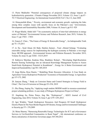 13. Pierre Mukheibir “Potential consequences of projected climate change impacts on
hydroelectricity generation , Climatic Change November 2013, Volume 121, Issue 1, pp 67–
78 17 Electrical Engineering: An International Journal (EEIJ) Vol.7, No.1/2, June 2020
14. Himayatullah Khan, “ Poverty, environment and economic growth: exploring the links
among three complex issues with specific focus on the Pakistan’s case “,Environment,
Development and Sustainability December 2008, Volume 10, Issue 6, pp 913–929
15. Waqar Khalid, Abdul Jalil “”An econometric analysis of inter-fuel substitution in energy
sector of Pakistan” Environmental Science and Pollution Research ,June 2019, Volume 26,
Issue 17, pp 17021– 17031
16. Francis F. Chen , “The Future of Energy II: Renewable Energy” , An Indispensable Truth
pp 75- 175,2011
17 .Li Xu , Syed Ahsan Ali Shah, Hashim Zameer , Yasir ,Ahmed Solangi, “Evaluating
renewable energy sources for implementing the hydrogen economy in Pakistan: a two-stage
fuzzy MCDM approach , Environmental Science and Pollution Research, November 2019,
Volume 26, Issue 32, pp 33202– 33215,2019
18. Kabiyeva Marzhan, Kaskina Dina, Bradshaw Roland , “Developing High-Resolution
Remote Sensing Technology into an Advanced Knowledge Management System to Assess
Small-Scale Hydropower Potential in Kazakhstan” , Exergy for A Better Environment and
Improved Sustainability 2 pp 581- 605,2018
19. Jorge Bielsa, Rosa Duarte, “ Modelling Water Resource Allocation: A Case Study on
Agriculture Versus Hydropower Production” Economics of Sustainable Energy in Agriculture
pp 157-175, 2002
20. Jianyun Zhang, “ Study on Corrosion Status and Control Strategies in Energy Field in
China”, The Cost of Corrosion in China pp 251-554, 2019
21. Zhe Zhang, Jiuping Xu, “Applying rough random MODM model to resource-constrained
project scheduling problem: A case study of Pubugou Hydropower Project in China”,
22. Jingsheng Jia, Petras Punys, Jing Ma, “Hydropower” , KSCE Journal of Civil
Engineering, June 2014, Volume 18, Issue 5, pp 1279–1291,2012
23. Igor Winkler, “Small Hydropower Resources And Prospects Of Small Hydropower
Electric Plants In The Near-Border Regions Of Ukraine, Energy and Environmental Challenges
to Security pp 371- 378,2009
24. Mona Sharma, “Harnessing Renewable Energy Technologies for ICT and e-Governance
Services in Un-Electrified Communities in Rural Nepal” , 6th international conference on
theory and practice of electronic Governace pages 365-368,2012
 