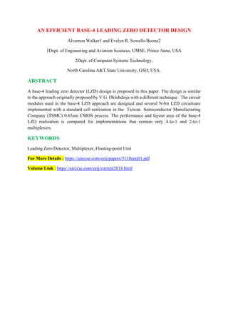 AN EFFICIENT BASE-4 LEADING ZERO DETECTOR DESIGN
Alvernon Walker1 and Evelyn R. Sowells-Boone2
1Dept. of Engineering and Aviation Sciences, UMSE, Prince Anne, USA
2Dept. of Computer Systems Technology,
North Carolina A&T State University, GSO, USA.
ABSTRACT
A base-4 leading zero detector (LZD) design is proposed in this paper. The design is similar
to the approach originally proposed by V.G. Oklobdzija with a different technique. The circuit
modules used in the base-4 LZD approach are designed and several N-bit LZD circuitsare
implemented with a standard cell realization in the Taiwan Semiconductor Manufacturing
Company (TSMC) 0.65um CMOS process. The performance and layout area of the base-4
LZD realization is compared for implementations that contain only 4-to-1 and 2-to-1
multiplexers.
KEYWORDS
Leading Zero Detector, Multiplexer, Floating-point Unit
For More Details : https://airccse.com/eeij/papers/5118eeij01.pdf
Volume Link : https://airccse.com/eeij/current2018.html
 