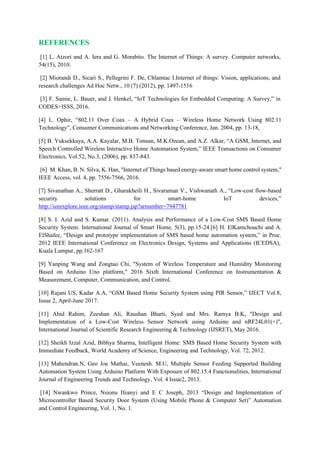 REFERENCES
[1] L. Atzori and A. Iera and G. Morabito. The Internet of Things: A survey. Computer networks,
54(15), 2010.
[2] Miorandi D., Sicari S., Pellegrini F. De, Chlamtac I.Internet of things: Vision, applications, and
research challenges Ad Hoc Netw., 10 (7) (2012), pp. 1497-1516
[3] F. Samie, L. Bauer, and J. Henkel, “IoT Technologies for Embedded Computing: A Survey,” in
CODES+ISSS, 2016.
[4] L. Ophir, “802.11 Over Coax – A Hybrid Coax – Wireless Home Network Using 802.11
Technology”, Consumer Communications and Networking Conference, Jan. 2004, pp. 13-18,
[5] B. Yuksekkaya, A.A. Kayalar, M.B. Tonsun, M.K.Ozean, and A.Z. Alkar, “A GSM, Internet, and
Speech Controlled Wireless Interactive Home Automation System,” IEEE Transactions on Consumer
Electronics, Vol.52, No.3, (2006), pp. 837-843.
[6] M. Khan, B. N. Silva, K. Han, "Internet of Things based energy-aware smart home control system,"
IEEE Access, vol. 4, pp. 7556-7566, 2016.
[7] Sivanathan A., Sherratt D., Gharakheili H., Sivaraman V., Vishwanath A., “Low-cost flow-based
security solutions for smart-home IoT devices,”
http://ieeexplore.ieee.org/stamp/stamp.jsp?arnumber=7947781
[8] S. I. Azid and S. Kumar. (2011). Analysis and Performance of a Low-Cost SMS Based Home
Security System. International Journal of Smart Home, 5(3), pp.15-24.[6] H. ElKamchouchi and A.
ElShafee, “Design and prototype implementation of SMS based home automation system,” in Proc.
2012 IEEE International Conference on Electronics Design, Systems and Applications (ICEDSA),
Kuala Lumpur, pp.162-167
[9] Yanping Wang and Zongtao Chi, "System of Wireless Temperature and Humidity Monitoring
Based on Arduino Uno platform," 2016 Sixth International Conference on Instrumentation &
Measurement, Computer, Communication, and Control.
[10] Rajani US, Kadar A.A, “GSM Based Home Security System using PIR Sensor,” IJECT Vol.8,
Issue 2, April-June 2017.
[11] Abid Rahim, Zeeshan Ali, Raushan Bharti, Syed and Mrs. Ramya B.K, "Design and
Implementation of a Low-Cost Wireless Sensor Network using Arduino and nRF24L01(+)",
International Journal of Scientific Research Engineering & Technology (IJSRET), May 2016.
[12] Sheikh Izzal Azid, Bibhya Sharma, Intelligent Home: SMS Based Home Security System with
Immediate Feedback, World Academy of Science, Engineering and Technology, Vol. 72, 2012.
[13] Mahendran.N, Geo Joe Mathai, Veenesh. M.U, Multiple Sensor Feeding Supported Building
Automation System Using Arduino Platform With Exposure of 802.15.4 Functionalities, International
Journal of Engineering Trends and Technology, Vol. 4 Issue2, 2013.
[14] Nwankwo Prince, Nsionu Ifeanyi and E C Joseph, 2013 “Design and Implementation of
Microcontroller Based Security Door System (Using Mobile Phone & Computer Set)” Automation
and Control Engineering, Vol. 1, No. 1.
 