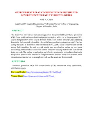 OVERCURRENT RELAY COORDINATION IN DISTRIBUTED
GENERATION WITH FAULT CURRENT LIMITER
Amit A. Chatte
Department Of Electrical Engineering, Yeshvantrao Chavan College of Engineering,
Nagpur, Maharashtra, India
ABSTRACT
The distribution network has many advantages when it is connected to distributed generation
(DG). Some problems in coordination of protection devices will occur in the presence of DG,
due to change in short circuit level at different points. Fault current limiter (FCL) is applying
limit to the fault current levels and the effect of DGs on coordination of overcurrent (O/C) relay
during the faults. In distribution network the use of FCL & DG causes some transient current
during fault condition. In such network steady state coordination method do not result
inaccurately. In this method we use fault current limiter for reducing the transient fault current
in the network. The method gives feasible and effective solutions for optimal coordination in
the practical power system networks in comparison to the previous steady state methods when
simulations are carried out on a sample network and the results are demonstrated.
KEYWORDS
Distributed generation (DG), fault current limiter (FCL), overcurrent, relay coordination,
distribution system
For More Details : https://airccse.com/eeij/papers/4117eeij01.pdf
Volume Link : https://airccse.com/eeij/current2017.html
 