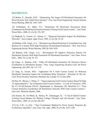 REFERENCES
[1] Barker, P., Demello, R.W.: ‘‘Determining The Impact Of Distributed Generation On
Power Systems: Part 1radial Power Systems’’. Proc. Ieee Power Engineering Society Summer
Power Meeting, 2000, Pp. 1645–1658
[2] El-Khattam, W., Sidhu, T.S.: ‘‘Restoration Of Directional Overcurrent Relay
Coordination In Distributed Generation Systems Utilizing Fault Current Limiter’’, Ieee Trans.
Power Deliv., 2008, 23, (2), Pp. 576–585
[3] Hadjsaid, N., Canard, J.F., Dumas, F.: ‘‘Dispersed Generation Impact On Distribution
Networks’’, Ieee Comput. Appl. Power, 1999, 12, (2), Pp. 22–28
[4] Brahma, S.M., Girgis, A.A.: ‘‘Microprocessor-Based Reclosing To Coordinate Fuse And
Recloser In A System With High Penetration Of Distributed Generation’’. Proc. Ieee Power
Engineering Society Winter Meeting, 2002 Pp 1645-1658
[5] Brahma, S.M., Girgis, A.A.: ‘‘Development Of Adaptive Protection Scheme For
Distribution Systems With High Penetration Of Distributed Generation’’, Ieee Trans. Power
Deliv., 2004, 19, (1), Pp. 56– 63
[6] Girgis, A., Brahma, S.M.: ‘‘Effect Of Distributed Generation On Protective Device
Coordination In Distribution System’’. Proc. Large Engineering Systems Conf. On Power
Engineering, July 2001, Pp. 115–119
[7] Tang, G., Iravani, M.R.: ‘‘Application Of A Fault Current Limiter To Minimize
Distributed Generation Impact On Coordinated Relay Protection’’. Presented At The Int.
Conf. Power Systems Transients, Montreal, Qc, Canada, 19–23 June 2005
[8] Paul, W., Rhyner, J., Platter, F.: ‘‘Superconducting Fault Current Limiters Based On High
Tc Superconductors’’. Iee Colloquium Fault Current Limiters – A Look At Tomorrow, 1995,
Pp. 4/1–4/4 [9] Kumara, J.R.S.S., Atputharajah, A., Ekanayake, J.B., Mumford, F.J.: ‘‘Over
Current Protection Coordination Of Distribution Networks With Fault Current Limiters’’.
Ieee Conf., Montreal, Quebec, 2006
[10] Steurer, M., Fro¨Hlich, K., Holaus, W., Kaltenegger, K.: ‘‘A Novel Hybrid Current-
Limiting Circuit Breaker For Medium Voltage: Principle And Test Results’’, Ieee Trans.
Power Deliv., 2003, 18, (2), Pp. 460–467
[11] So, C.W., Li, K.K.: ‘‘Time Coordination Method For Power System Protection By
Evolutionary Algorithm’’, Ieee Trans. Ind. Appl., 2000, 36, (5), Pp. 1235–1240
 
