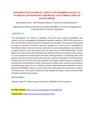 INSIGHTS INTO STABILITY ASPECTS OF HYBRID SYSTEM; AN
ENABLING TECHNOLOGY FOR RURAL ELECTRIFICATION IN
BANGLADESH
Subir Ranjan Hazra1 , Md. Mostafizur Rahman1* and Rowsan Jahan Bhuiyan1**
1Department of Electrical and Electronic Engineering Dhaka University of Engineering &
Technology (DUET), Gazipur, Bangladesh
ABSTRACT
The development of a country is dependent on the per person energy consumption rate,
which is very low in Bangladesh. Bangladesh installed a capacity of 10416 MW electricity on
June 2014 and three fourth of which is considered to be accessible. Near about 45% people has
no access to electricity. Therefore, electricity shortage is an acute crisis in Bangladesh.As
Saint Martin Island is far away from the main land, it is almost impossible and cost ineffective
to supply electricity from the national grid. For connection of nearly 6000 peoples of Saint
Martin to the main stream of development and to make this island more attractive to the tourists,
it is very essential to provide electricity for them. Power generation by combining solar, wind
and diesel, known as hybrid system can be the most efficient technique for the electrification
of these types of Island. Based on this principle, in this paper a hybrid system is designed for
electrification of Saint Martin’s Island. In the analysis, realistic data is used for load calculation
and optimization analysis for most effective solution. Hybrid Optimization Model for Electric
Renewable (HOMER) software is used to find out the final optimization and sensitive analysis
of hybrid system. This system satisfies the load demand and reduces carbon emission which
will help to generate green energy.
KEYWORDS
Biomass, Solar PV, Hybrid System, Gasification, HOMER, Power Generation
For More Details : https://airccse.com/eeij/papers/2115eeij02.pdf
Volume Link : https://airccse.com/eeij/current2015.html
 
