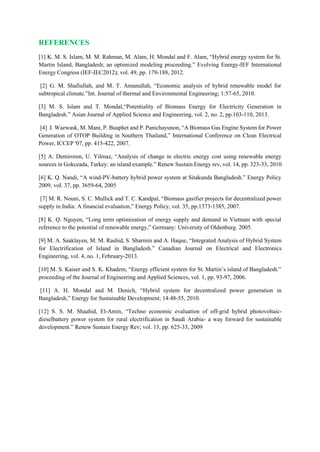REFERENCES
[1] K. M. S. Islam, M. M. Rahman, M. Alam, H. Mondal and F. Alam, “Hybrid energy system for St.
Martin Island, Bangladesh; an optimized modeling proceeding.” Evolving Energy-IEF International
Energy Congress (IEF-IEC2012); vol. 49, pp. 179-188, 2012.
[2] G. M. Shafiullah, and M. T. Amanullah, “Economic analysis of hybrid renewable model for
subtropical climate.”Int. Journal of thermal and Environmental Engineering; 1:57-65, 2010.
[3] M. S. Islam and T. Mondal,“Potentiality of Biomass Energy for Electricity Generation in
Bangladesh.” Asian Journal of Applied Science and Engineering, vol. 2, no. 2, pp.103-110, 2013.
[4] J. Waewask, M. Mani, P. Buaphet and P. Panichayunon, “A Biomass Gas Engine System for Power
Generation of OTOP Building in Southern Thailand,” International Conference on Clean Electrical
Power, ICCEP '07, pp. 415-422, 2007.
[5] A. Demiroren, U. Yilmaz, “Analysis of change in electric energy cost using renewable energy
sources in Gokceada, Turkey: an island example.” Renew Sustain Energy rev, vol. 14, pp. 323-33, 2010
[6] K. Q. Nandi, “A wind-PV-battery hybrid power system at Sitakunda Bangladesh.” Energy Policy
2009, vol. 37, pp. 3659-64, 2005
[7] M. R. Nouni, S. C. Mullick and T. C. Kandpal, “Biomass gasifier projects for decentralized power
supply in India: A financial evaluation,” Energy Policy, vol. 35, pp.1373-1385, 2007.
[8] K. Q. Nguyen, “Long term optimization of energy supply and demand in Vietnam with special
reference to the potential of renewable energy,” Germany: University of Oldenburg. 2005.
[9] M. A. Saaklayen, M. M. Rashid, S. Sharmin and A. Haque, “Integrated Analysis of Hybrid System
for Electrification of Island in Bangladesh.” Canadian Journal on Electrical and Electronics
Engineering, vol. 4, no. 1, February-2013.
[10] M. S. Kaiser and S. K. Khadem, “Energy efficient system for St. Martin’s island of Bangladesh.”
proceeding of the Journal of Engineering and Applied Sciences, vol. 1, pp. 93-97, 2006.
[11] A. H. Mondal and M. Denich, “Hybrid system for decentralized power generation in
Bangladesh,” Energy for Sustainable Development; 14:48-55, 2010.
[12] S. S. M. Shaahid, El-Amin, “Techno economic evaluation of off-grid hybrid photovoltaic-
dieselbattery power system for rural electrification in Saudi Arabia- a way forward for sustainable
development.” Renew Sustain Energy Rev; vol. 13, pp. 625-33, 2009
 