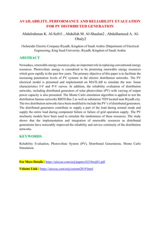 AVAILABILITY, PERFORMANCE AND RELIABILITY EVALUATION
FOR PV DISTRIBUTED GENERATION
Abdulrahman K. Al-Sefri1 , Abdullah M. Al-Shaalan2 , Abdulhameed A. Al-
Ohaly2
1Schneider Electric Company Riyadh, Kingdom of Saudi Arabia 2Department of Electrical
Engineering, King Saud University, Riyadh, Kingdom of Saudi Arabia
ABSTRACT
Nowadays, renewable energy resources play an important role in replacing conventional energy
resources. Photovoltaic energy is considered to be promising renewable energy resources
which grew rapidly in the past few years. The primary objective of this paper is to facilitate the
increasing penetration levels of PV systems in the electric distribution networks. The PV
electrical model is presented and implemented on MATLAB to simulate the non- linear
characteristics I-V and P-V curves. In addition, the reliability evaluation of distribution
networks, including distributed generators of solar photovoltaic (PV) with varying of output
power capacity is also presented. The Monte Carlo simulation algorithm is applied to test the
distribution famous networks RBTS Bus 2 as well as substation 7029 located near Riyadh city.
The two distribution networks have been modified to include the PV’s of distributed generators.
The distributed generators contribute to supply a part of the load during normal mode and
supply the entire load during component failure or failure of grid operation supply. The PV
stochastic models have been used to simulate the randomness of these resources. The study
shows that the implementation and integration of renewable resources as distributed
generations have noticeably improved the reliability and service continuity of the distribution
networks.
KEYWORDS
Reliability Evaluation, Photovoltaic System (PV), Distributed Generations, Monte Carlo
Simulation.
For More Details : https://airccse.com/eeij/papers/6219eeij01.pdf
Volume Link : https://airccse.com/eeij/current2019.html
 