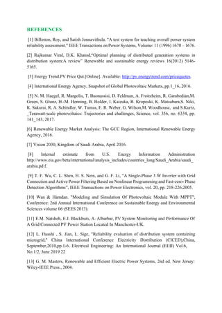 REFERENCES
[1] Billinton, Roy, and Satish Jonnavithula. "A test system for teaching overall power system
reliability assessment." IEEE Transactions on Power Systems, Volume: 11 (1996) 1670 – 1676.
[2] Rajkumar Viral, D.K. Khatod,“Optimal planning of distributed generation systems in
distribution system:A review” Renewable and sustainable energy reviews 16(2012) 5146-
5165.
[3] Energy Trend,PV Price Qut.[Online]. Available: http://pv.energytrend.com/pricequotes.
[4] International Energy Agency, Snapshot of Global Photovoltaic Markets, pp.1_16, 2016.
[5] N. M. Haegel, R. Margolis, T. Buonassisi, D. Feldman, A. Froitzheim, R. Garabedian,M.
Green, S. Glunz, H.-M. Henning, B. Holder, I. Kaizuka, B. Kroposki, K. Matsubara,S. Niki,
K. Sakurai, R. A. Schindler, W. Tumas, E. R. Weber, G. Wilson,M. Woodhouse, and S.Kurtz,
_Terawatt-scale photovoltaics: Trajectories and challenges, Science, vol. 356, no. 6334, pp.
141_143, 2017.
[6] Renewable Energy Market Analysis: The GCC Region, International Renewable Energy
Agency, 2016.
[7] Vision 2030, Kingdom of Saudi Arabia, April 2016.
[8] Internal estimate from U.S. Energy Information Administration
http://www.eia.gov/beta/international/analysis_includes/countries_long/Saudi_Arabia/saudi_
arabia.pd f.
[9] T. F. Wu, C. L. Shen, H. S. Nein, and G. F. Li, “A Single-Phase 3 W Inverter with Grid
Connection and Active Power Filtering Based on Nonlinear Programming and Fast-zero- Phase
Detection Algorithms”, IEEE Transactions on Power Electronics, vol. 20, pp. 218-226,2005.
[10] Wan & Hamdan. "Modeling and Simulation Of Photovoltaic Module With MPPT",
Conference: 2nd Annual International Conference on Sustainable Energy and Environmental
Sciences volume 06 (SEES 2013).
[11] E.M. Natsheh, E.J. Blackhurs, A. Albarbar, PV System Monitoring and Performance Of
A Grid Connected PV Power Station Located In Manchester-UK.
[12] L. Husshi , S. Jian, L. Sige, "Reliability evaluation of distribution system containing
microgrid," China International Conference Electricity Distribution (CICED),China,
September,2010,pp.1-6. Electrical Engineering: An International Journal (EEIJ) Vol.6,
No.1/2, June 2019 22
[13] G. M. Masters, Renewable and Efficient Electric Power Systems, 2nd ed. New Jersey:
Wiley-IEEE Press., 2004.
 