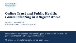 Online Trust and Public Health:
Communicating in a Digital World
MONDAY, JANUARY 29
2:00-3:00 pm ET / 11:00-12:00 pm PT
This event will be recorded. The recording and slides will be available on
publichealthcollaborative.org later this week.
All attendees are automatically muted upon entry.
 