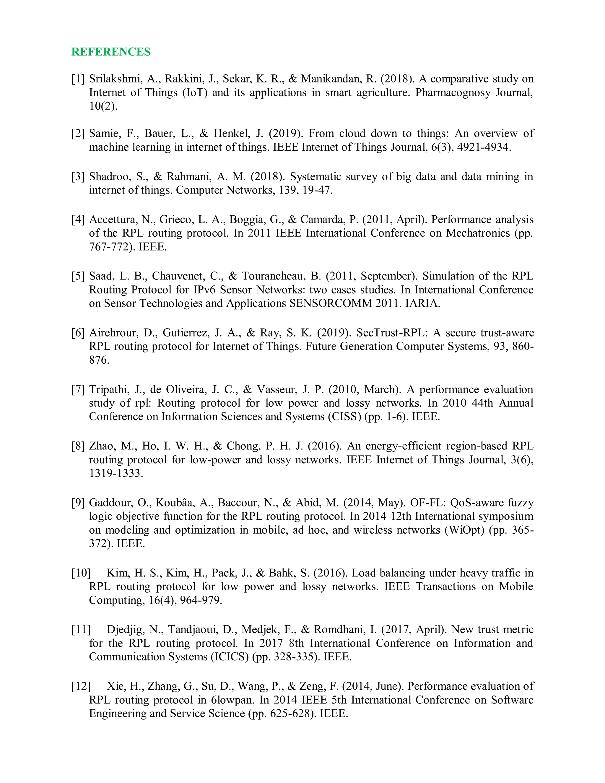REFERENCES
[1] Srilakshmi, A., Rakkini, J., Sekar, K. R., & Manikandan, R. (2018). A comparative study on
Internet of Things (IoT) and its applications in smart agriculture. Pharmacognosy Journal,
10(2).
[2] Samie, F., Bauer, L., & Henkel, J. (2019). From cloud down to things: An overview of
machine learning in internet of things. IEEE Internet of Things Journal, 6(3), 4921-4934.
[3] Shadroo, S., & Rahmani, A. M. (2018). Systematic survey of big data and data mining in
internet of things. Computer Networks, 139, 19-47.
[4] Accettura, N., Grieco, L. A., Boggia, G., & Camarda, P. (2011, April). Performance analysis
of the RPL routing protocol. In 2011 IEEE International Conference on Mechatronics (pp.
767-772). IEEE.
[5] Saad, L. B., Chauvenet, C., & Tourancheau, B. (2011, September). Simulation of the RPL
Routing Protocol for IPv6 Sensor Networks: two cases studies. In International Conference
on Sensor Technologies and Applications SENSORCOMM 2011. IARIA.
[6] Airehrour, D., Gutierrez, J. A., & Ray, S. K. (2019). SecTrust-RPL: A secure trust-aware
RPL routing protocol for Internet of Things. Future Generation Computer Systems, 93, 860-
876.
[7] Tripathi, J., de Oliveira, J. C., & Vasseur, J. P. (2010, March). A performance evaluation
study of rpl: Routing protocol for low power and lossy networks. In 2010 44th Annual
Conference on Information Sciences and Systems (CISS) (pp. 1-6). IEEE.
[8] Zhao, M., Ho, I. W. H., & Chong, P. H. J. (2016). An energy-efficient region-based RPL
routing protocol for low-power and lossy networks. IEEE Internet of Things Journal, 3(6),
1319-1333.
[9] Gaddour, O., Koubâa, A., Baccour, N., & Abid, M. (2014, May). OF-FL: QoS-aware fuzzy
logic objective function for the RPL routing protocol. In 2014 12th International symposium
on modeling and optimization in mobile, ad hoc, and wireless networks (WiOpt) (pp. 365-
372). IEEE.
[10] Kim, H. S., Kim, H., Paek, J., & Bahk, S. (2016). Load balancing under heavy traffic in
RPL routing protocol for low power and lossy networks. IEEE Transactions on Mobile
Computing, 16(4), 964-979.
[11] Djedjig, N., Tandjaoui, D., Medjek, F., & Romdhani, I. (2017, April). New trust metric
for the RPL routing protocol. In 2017 8th International Conference on Information and
Communication Systems (ICICS) (pp. 328-335). IEEE.
[12] Xie, H., Zhang, G., Su, D., Wang, P., & Zeng, F. (2014, June). Performance evaluation of
RPL routing protocol in 6lowpan. In 2014 IEEE 5th International Conference on Software
Engineering and Service Science (pp. 625-628). IEEE.
 