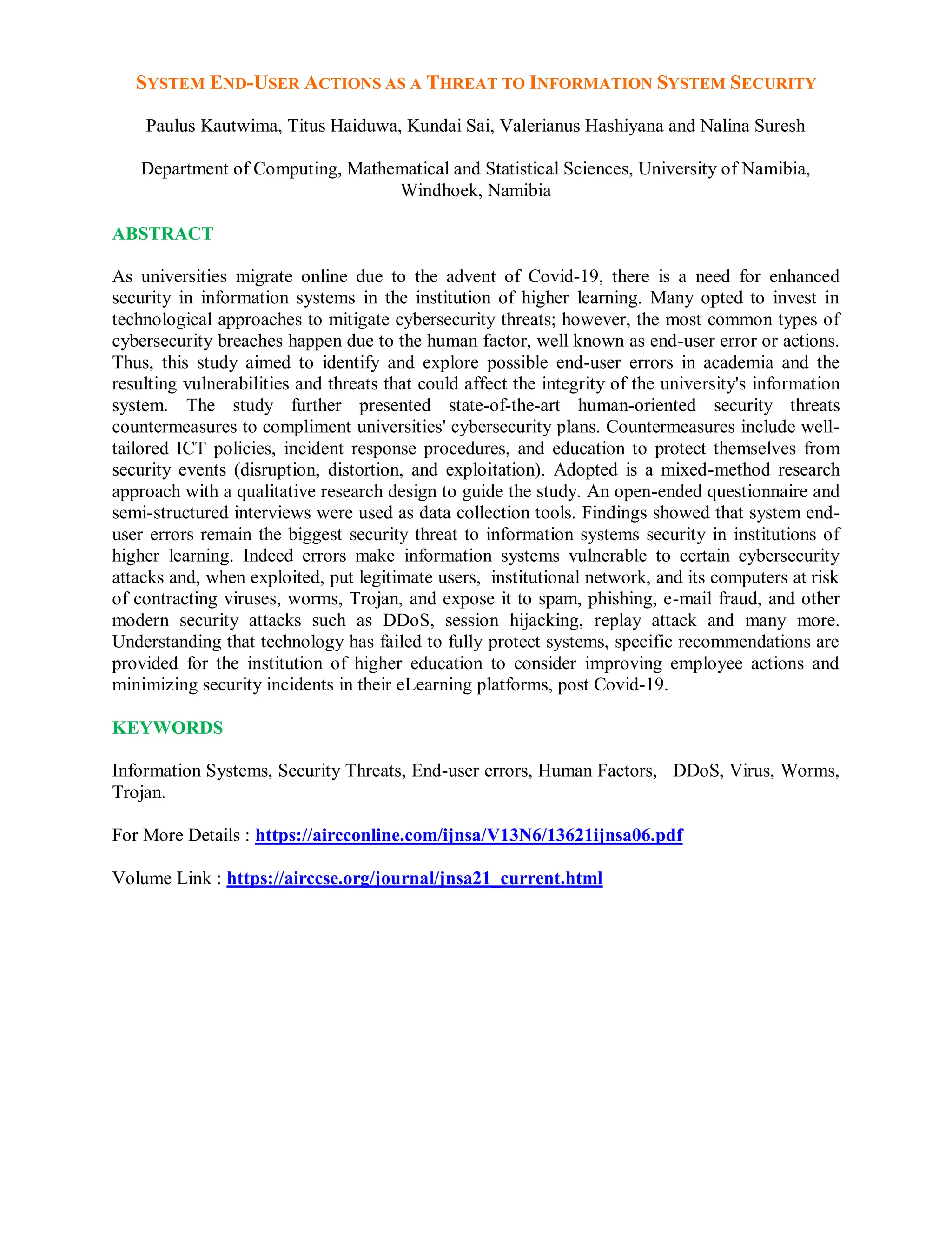SYSTEM END-USER ACTIONS AS A THREAT TO INFORMATION SYSTEM SECURITY
Paulus Kautwima, Titus Haiduwa, Kundai Sai, Valerianus Hashiyana and Nalina Suresh
Department of Computing, Mathematical and Statistical Sciences, University of Namibia,
Windhoek, Namibia
ABSTRACT
As universities migrate online due to the advent of Covid-19, there is a need for enhanced
security in information systems in the institution of higher learning. Many opted to invest in
technological approaches to mitigate cybersecurity threats; however, the most common types of
cybersecurity breaches happen due to the human factor, well known as end-user error or actions.
Thus, this study aimed to identify and explore possible end-user errors in academia and the
resulting vulnerabilities and threats that could affect the integrity of the university's information
system. The study further presented state-of-the-art human-oriented security threats
countermeasures to compliment universities' cybersecurity plans. Countermeasures include well-
tailored ICT policies, incident response procedures, and education to protect themselves from
security events (disruption, distortion, and exploitation). Adopted is a mixed-method research
approach with a qualitative research design to guide the study. An open-ended questionnaire and
semi-structured interviews were used as data collection tools. Findings showed that system end-
user errors remain the biggest security threat to information systems security in institutions of
higher learning. Indeed errors make information systems vulnerable to certain cybersecurity
attacks and, when exploited, put legitimate users, institutional network, and its computers at risk
of contracting viruses, worms, Trojan, and expose it to spam, phishing, e-mail fraud, and other
modern security attacks such as DDoS, session hijacking, replay attack and many more.
Understanding that technology has failed to fully protect systems, specific recommendations are
provided for the institution of higher education to consider improving employee actions and
minimizing security incidents in their eLearning platforms, post Covid-19.
KEYWORDS
Information Systems, Security Threats, End-user errors, Human Factors, DDoS, Virus, Worms,
Trojan.
For More Details : https://aircconline.com/ijnsa/V13N6/13621ijnsa06.pdf
Volume Link : https://airccse.org/journal/jnsa21_current.html
 