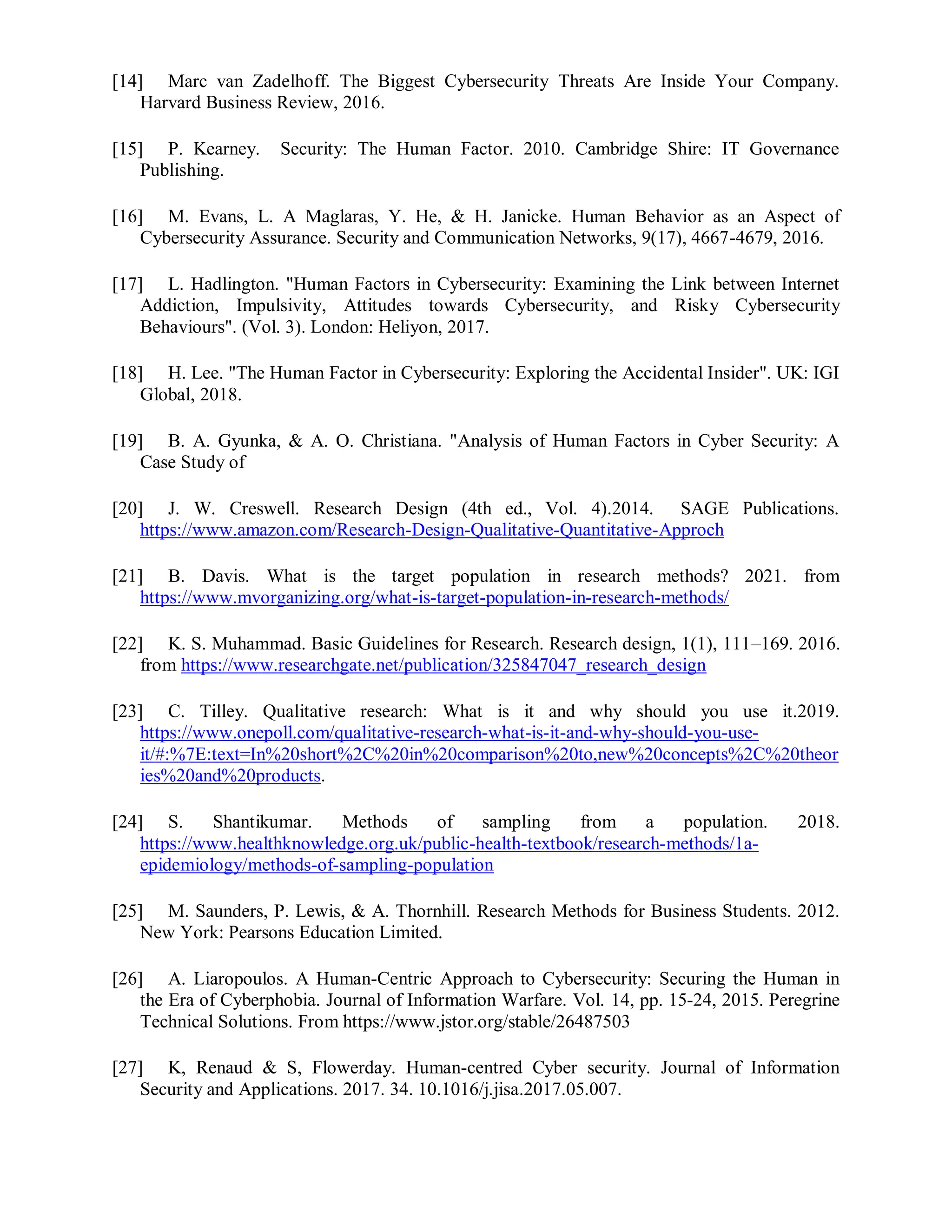 [14] Marc van Zadelhoff. The Biggest Cybersecurity Threats Are Inside Your Company.
Harvard Business Review, 2016.
[15] P. Kearney. Security: The Human Factor. 2010. Cambridge Shire: IT Governance
Publishing.
[16] M. Evans, L. A Maglaras, Y. He, & H. Janicke. Human Behavior as an Aspect of
Cybersecurity Assurance. Security and Communication Networks, 9(17), 4667-4679, 2016.
[17] L. Hadlington. "Human Factors in Cybersecurity: Examining the Link between Internet
Addiction, Impulsivity, Attitudes towards Cybersecurity, and Risky Cybersecurity
Behaviours". (Vol. 3). London: Heliyon, 2017.
[18] H. Lee. "The Human Factor in Cybersecurity: Exploring the Accidental Insider". UK: IGI
Global, 2018.
[19] B. A. Gyunka, & A. O. Christiana. "Analysis of Human Factors in Cyber Security: A
Case Study of
[20] J. W. Creswell. Research Design (4th ed., Vol. 4).2014. SAGE Publications.
https://www.amazon.com/Research-Design-Qualitative-Quantitative-Approch
[21] B. Davis. What is the target population in research methods? 2021. from
https://www.mvorganizing.org/what-is-target-population-in-research-methods/
[22] K. S. Muhammad. Basic Guidelines for Research. Research design, 1(1), 111–169. 2016.
from https://www.researchgate.net/publication/325847047_research_design
[23] C. Tilley. Qualitative research: What is it and why should you use it.2019.
https://www.onepoll.com/qualitative-research-what-is-it-and-why-should-you-use-
it/#:%7E:text=In%20short%2C%20in%20comparison%20to,new%20concepts%2C%20theor
ies%20and%20products.
[24] S. Shantikumar. Methods of sampling from a population. 2018.
https://www.healthknowledge.org.uk/public-health-textbook/research-methods/1a-
epidemiology/methods-of-sampling-population
[25] M. Saunders, P. Lewis, & A. Thornhill. Research Methods for Business Students. 2012.
New York: Pearsons Education Limited.
[26] A. Liaropoulos. A Human-Centric Approach to Cybersecurity: Securing the Human in
the Era of Cyberphobia. Journal of Information Warfare. Vol. 14, pp. 15-24, 2015. Peregrine
Technical Solutions. From https://www.jstor.org/stable/26487503
[27] K, Renaud & S, Flowerday. Human-centred Cyber security. Journal of Information
Security and Applications. 2017. 34. 10.1016/j.jisa.2017.05.007.
 