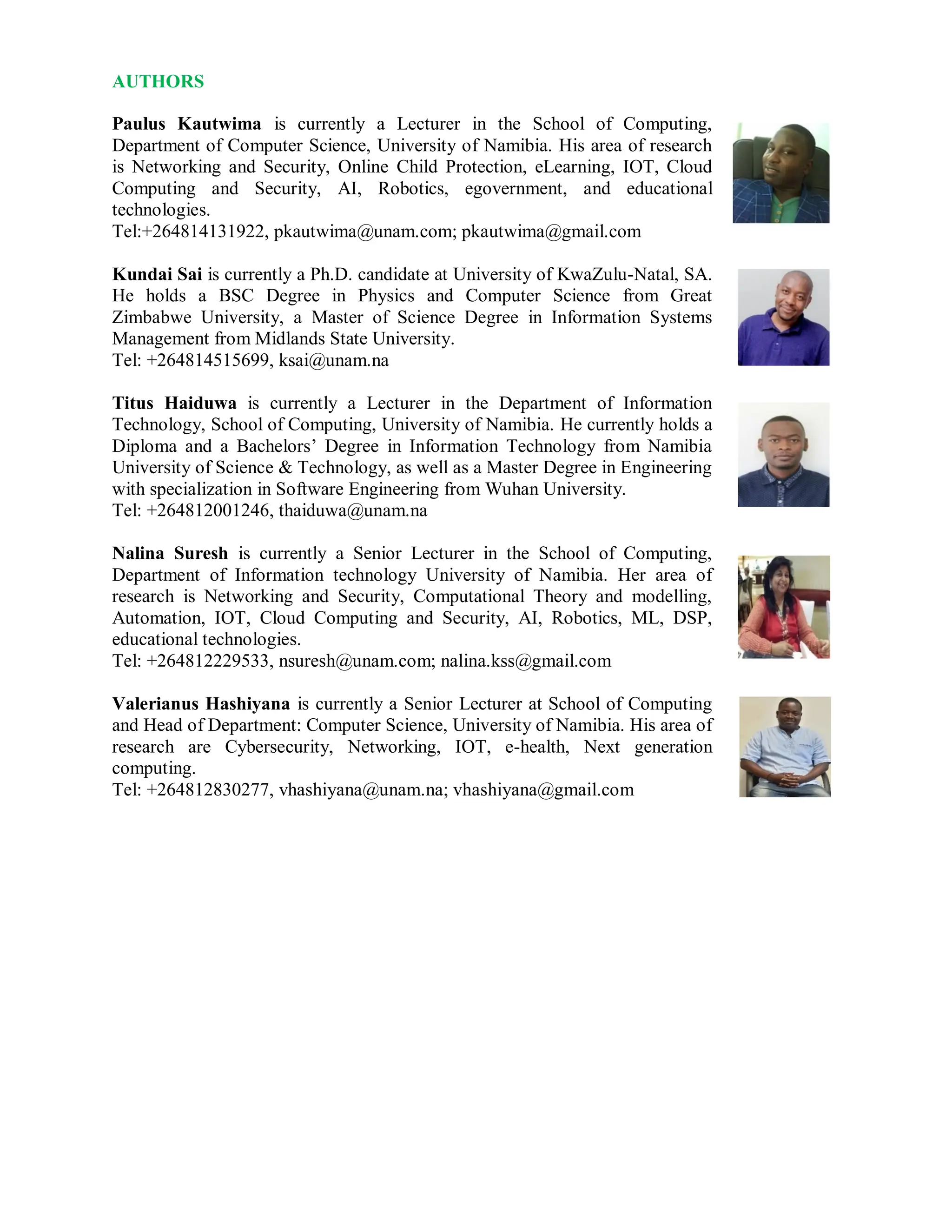 AUTHORS
Paulus Kautwima is currently a Lecturer in the School of Computing,
Department of Computer Science, University of Namibia. His area of research
is Networking and Security, Online Child Protection, eLearning, IOT, Cloud
Computing and Security, AI, Robotics, egovernment, and educational
technologies.
Tel:+264814131922, pkautwima@unam.com; pkautwima@gmail.com
Kundai Sai is currently a Ph.D. candidate at University of KwaZulu-Natal, SA.
He holds a BSC Degree in Physics and Computer Science from Great
Zimbabwe University, a Master of Science Degree in Information Systems
Management from Midlands State University.
Tel: +264814515699, ksai@unam.na
Titus Haiduwa is currently a Lecturer in the Department of Information
Technology, School of Computing, University of Namibia. He currently holds a
Diploma and a Bachelors’ Degree in Information Technology from Namibia
University of Science & Technology, as well as a Master Degree in Engineering
with specialization in Software Engineering from Wuhan University.
Tel: +264812001246, thaiduwa@unam.na
Nalina Suresh is currently a Senior Lecturer in the School of Computing,
Department of Information technology University of Namibia. Her area of
research is Networking and Security, Computational Theory and modelling,
Automation, IOT, Cloud Computing and Security, AI, Robotics, ML, DSP,
educational technologies.
Tel: +264812229533, nsuresh@unam.com; nalina.kss@gmail.com
Valerianus Hashiyana is currently a Senior Lecturer at School of Computing
and Head of Department: Computer Science, University of Namibia. His area of
research are Cybersecurity, Networking, IOT, e-health, Next generation
computing.
Tel: +264812830277, vhashiyana@unam.na; vhashiyana@gmail.com
 