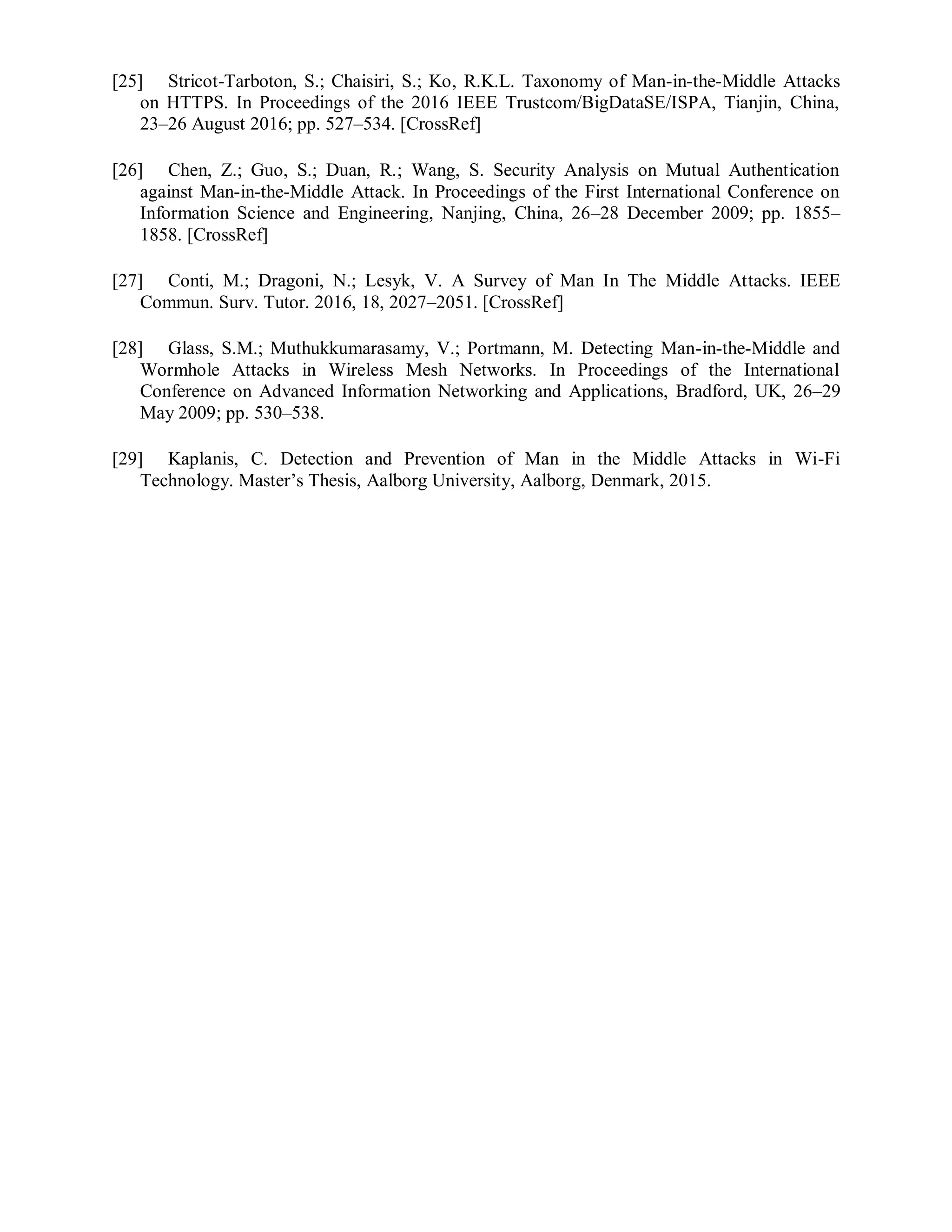 [25] Stricot-Tarboton, S.; Chaisiri, S.; Ko, R.K.L. Taxonomy of Man-in-the-Middle Attacks
on HTTPS. In Proceedings of the 2016 IEEE Trustcom/BigDataSE/ISPA, Tianjin, China,
23–26 August 2016; pp. 527–534. [CrossRef]
[26] Chen, Z.; Guo, S.; Duan, R.; Wang, S. Security Analysis on Mutual Authentication
against Man-in-the-Middle Attack. In Proceedings of the First International Conference on
Information Science and Engineering, Nanjing, China, 26–28 December 2009; pp. 1855–
1858. [CrossRef]
[27] Conti, M.; Dragoni, N.; Lesyk, V. A Survey of Man In The Middle Attacks. IEEE
Commun. Surv. Tutor. 2016, 18, 2027–2051. [CrossRef]
[28] Glass, S.M.; Muthukkumarasamy, V.; Portmann, M. Detecting Man-in-the-Middle and
Wormhole Attacks in Wireless Mesh Networks. In Proceedings of the International
Conference on Advanced Information Networking and Applications, Bradford, UK, 26–29
May 2009; pp. 530–538.
[29] Kaplanis, C. Detection and Prevention of Man in the Middle Attacks in Wi-Fi
Technology. Master’s Thesis, Aalborg University, Aalborg, Denmark, 2015.
 