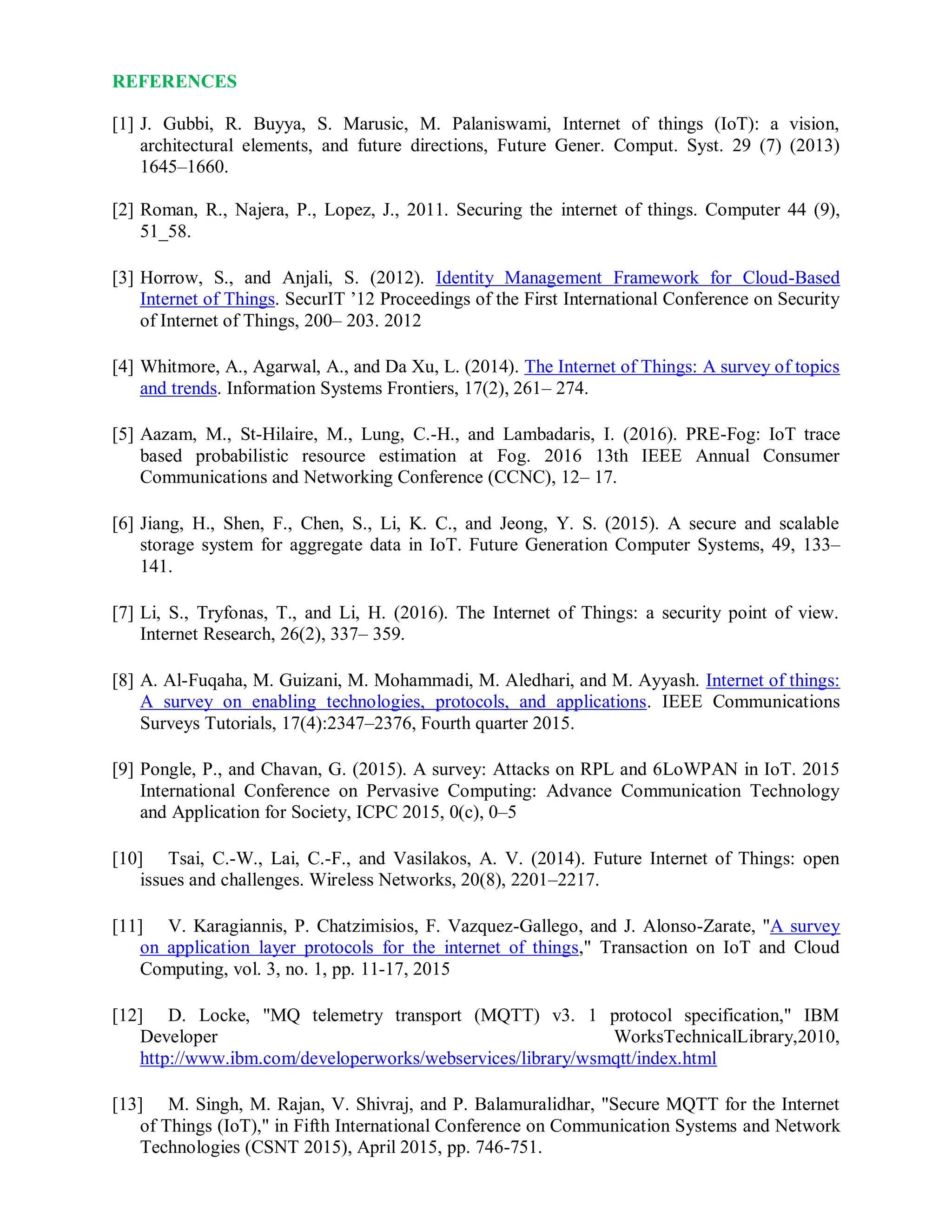 REFERENCES
[1] J. Gubbi, R. Buyya, S. Marusic, M. Palaniswami, Internet of things (IoT): a vision,
architectural elements, and future directions, Future Gener. Comput. Syst. 29 (7) (2013)
1645–1660.
[2] Roman, R., Najera, P., Lopez, J., 2011. Securing the internet of things. Computer 44 (9),
51_58.
[3] Horrow, S., and Anjali, S. (2012). Identity Management Framework for Cloud-Based
Internet of Things. SecurIT ’12 Proceedings of the First International Conference on Security
of Internet of Things, 200– 203. 2012
[4] Whitmore, A., Agarwal, A., and Da Xu, L. (2014). The Internet of Things: A survey of topics
and trends. Information Systems Frontiers, 17(2), 261– 274.
[5] Aazam, M., St-Hilaire, M., Lung, C.-H., and Lambadaris, I. (2016). PRE-Fog: IoT trace
based probabilistic resource estimation at Fog. 2016 13th IEEE Annual Consumer
Communications and Networking Conference (CCNC), 12– 17.
[6] Jiang, H., Shen, F., Chen, S., Li, K. C., and Jeong, Y. S. (2015). A secure and scalable
storage system for aggregate data in IoT. Future Generation Computer Systems, 49, 133–
141.
[7] Li, S., Tryfonas, T., and Li, H. (2016). The Internet of Things: a security point of view.
Internet Research, 26(2), 337– 359.
[8] A. Al-Fuqaha, M. Guizani, M. Mohammadi, M. Aledhari, and M. Ayyash. Internet of things:
A survey on enabling technologies, protocols, and applications. IEEE Communications
Surveys Tutorials, 17(4):2347–2376, Fourth quarter 2015.
[9] Pongle, P., and Chavan, G. (2015). A survey: Attacks on RPL and 6LoWPAN in IoT. 2015
International Conference on Pervasive Computing: Advance Communication Technology
and Application for Society, ICPC 2015, 0(c), 0–5
[10] Tsai, C.-W., Lai, C.-F., and Vasilakos, A. V. (2014). Future Internet of Things: open
issues and challenges. Wireless Networks, 20(8), 2201–2217.
[11] V. Karagiannis, P. Chatzimisios, F. Vazquez-Gallego, and J. Alonso-Zarate, "A survey
on application layer protocols for the internet of things," Transaction on IoT and Cloud
Computing, vol. 3, no. 1, pp. 11-17, 2015
[12] D. Locke, "MQ telemetry transport (MQTT) v3. 1 protocol specification," IBM
Developer WorksTechnicalLibrary,2010,
http://www.ibm.com/developerworks/webservices/library/wsmqtt/index.html
[13] M. Singh, M. Rajan, V. Shivraj, and P. Balamuralidhar, "Secure MQTT for the Internet
of Things (IoT)," in Fifth International Conference on Communication Systems and Network
Technologies (CSNT 2015), April 2015, pp. 746-751.
 