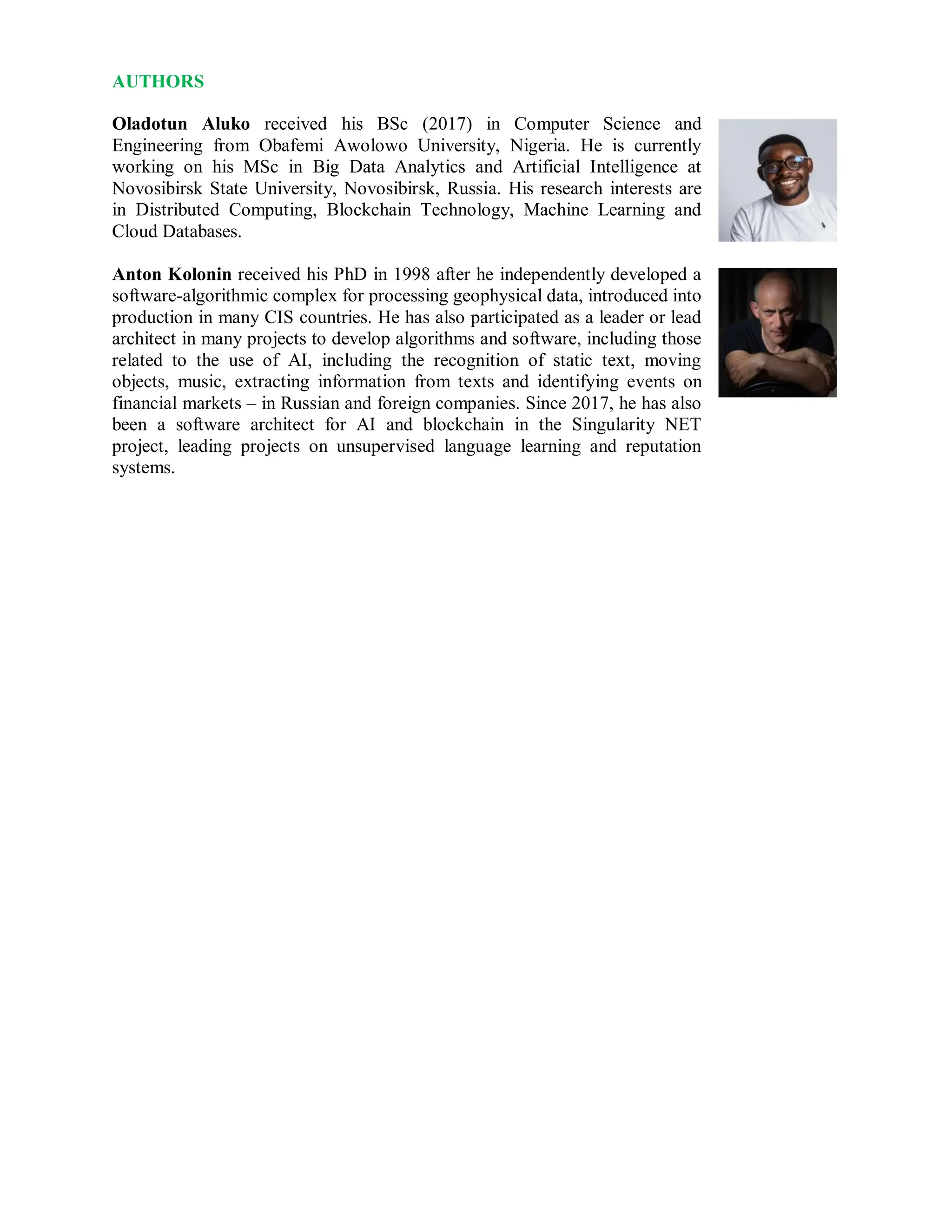 AUTHORS
Oladotun Aluko received his BSc (2017) in Computer Science and
Engineering from Obafemi Awolowo University, Nigeria. He is currently
working on his MSc in Big Data Analytics and Artificial Intelligence at
Novosibirsk State University, Novosibirsk, Russia. His research interests are
in Distributed Computing, Blockchain Technology, Machine Learning and
Cloud Databases.
Anton Kolonin received his PhD in 1998 after he independently developed a
software-algorithmic complex for processing geophysical data, introduced into
production in many CIS countries. He has also participated as a leader or lead
architect in many projects to develop algorithms and software, including those
related to the use of AI, including the recognition of static text, moving
objects, music, extracting information from texts and identifying events on
financial markets – in Russian and foreign companies. Since 2017, he has also
been a software architect for AI and blockchain in the Singularity NET
project, leading projects on unsupervised language learning and reputation
systems.
 