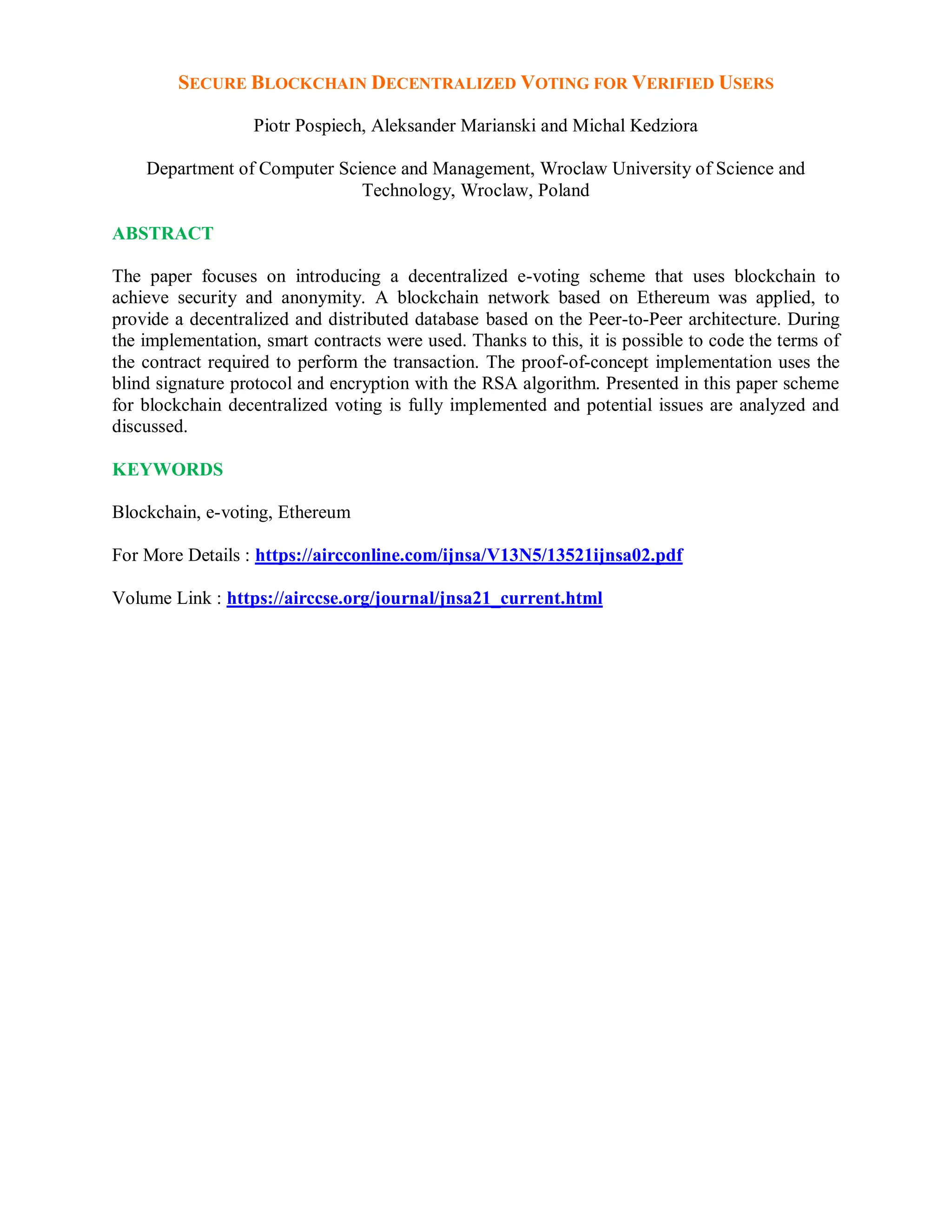 SECURE BLOCKCHAIN DECENTRALIZED VOTING FOR VERIFIED USERS
Piotr Pospiech, Aleksander Marianski and Michal Kedziora
Department of Computer Science and Management, Wroclaw University of Science and
Technology, Wroclaw, Poland
ABSTRACT
The paper focuses on introducing a decentralized e-voting scheme that uses blockchain to
achieve security and anonymity. A blockchain network based on Ethereum was applied, to
provide a decentralized and distributed database based on the Peer-to-Peer architecture. During
the implementation, smart contracts were used. Thanks to this, it is possible to code the terms of
the contract required to perform the transaction. The proof-of-concept implementation uses the
blind signature protocol and encryption with the RSA algorithm. Presented in this paper scheme
for blockchain decentralized voting is fully implemented and potential issues are analyzed and
discussed.
KEYWORDS
Blockchain, e-voting, Ethereum
For More Details : https://aircconline.com/ijnsa/V13N5/13521ijnsa02.pdf
Volume Link : https://airccse.org/journal/jnsa21_current.html
 