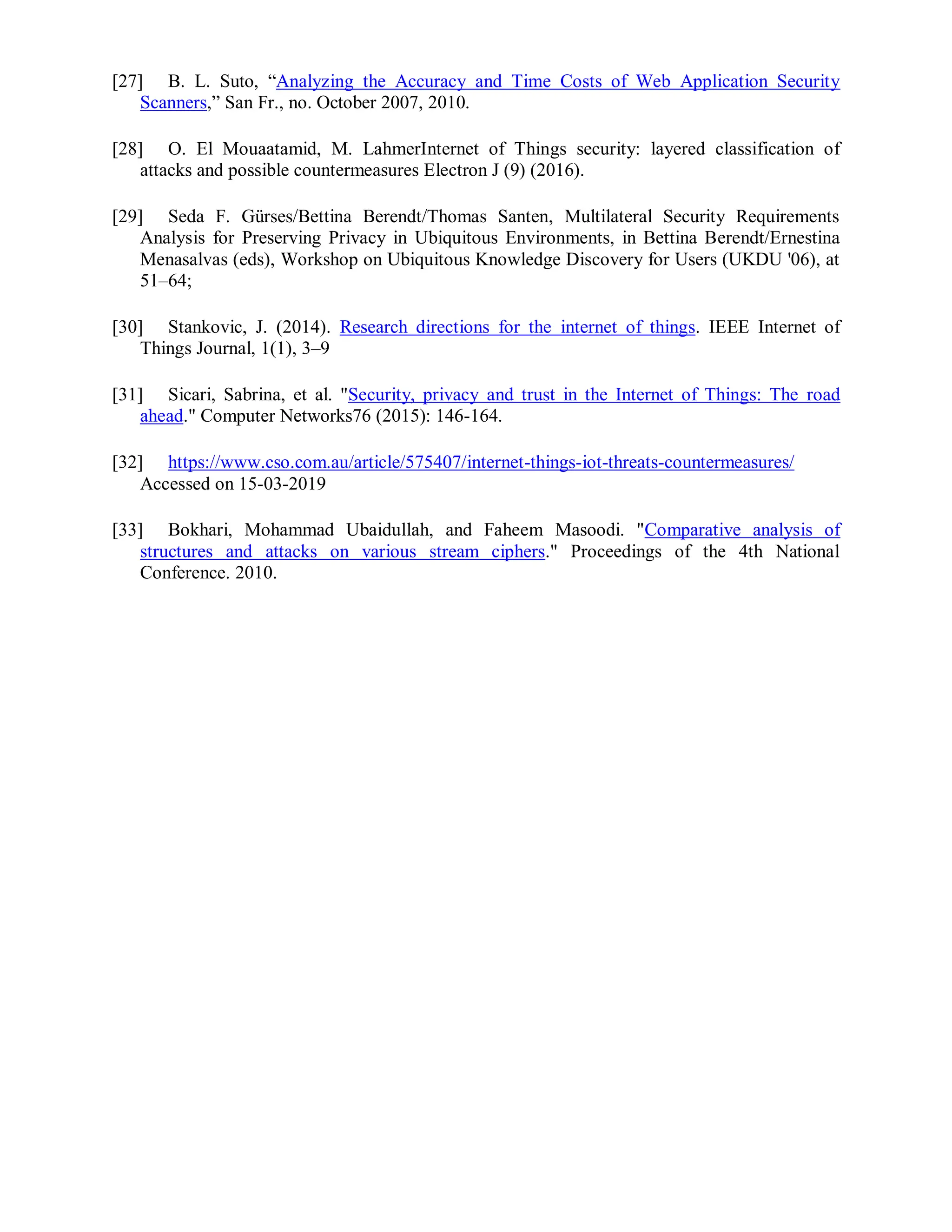 [27] B. L. Suto, “Analyzing the Accuracy and Time Costs of Web Application Security
Scanners,” San Fr., no. October 2007, 2010.
[28] O. El Mouaatamid, M. LahmerInternet of Things security: layered classification of
attacks and possible countermeasures Electron J (9) (2016).
[29] Seda F. Gürses/Bettina Berendt/Thomas Santen, Multilateral Security Requirements
Analysis for Preserving Privacy in Ubiquitous Environments, in Bettina Berendt/Ernestina
Menasalvas (eds), Workshop on Ubiquitous Knowledge Discovery for Users (UKDU '06), at
51–64;
[30] Stankovic, J. (2014). Research directions for the internet of things. IEEE Internet of
Things Journal, 1(1), 3–9
[31] Sicari, Sabrina, et al. "Security, privacy and trust in the Internet of Things: The road
ahead." Computer Networks76 (2015): 146-164.
[32] https://www.cso.com.au/article/575407/internet-things-iot-threats-countermeasures/
Accessed on 15-03-2019
[33] Bokhari, Mohammad Ubaidullah, and Faheem Masoodi. "Comparative analysis of
structures and attacks on various stream ciphers." Proceedings of the 4th National
Conference. 2010.
 