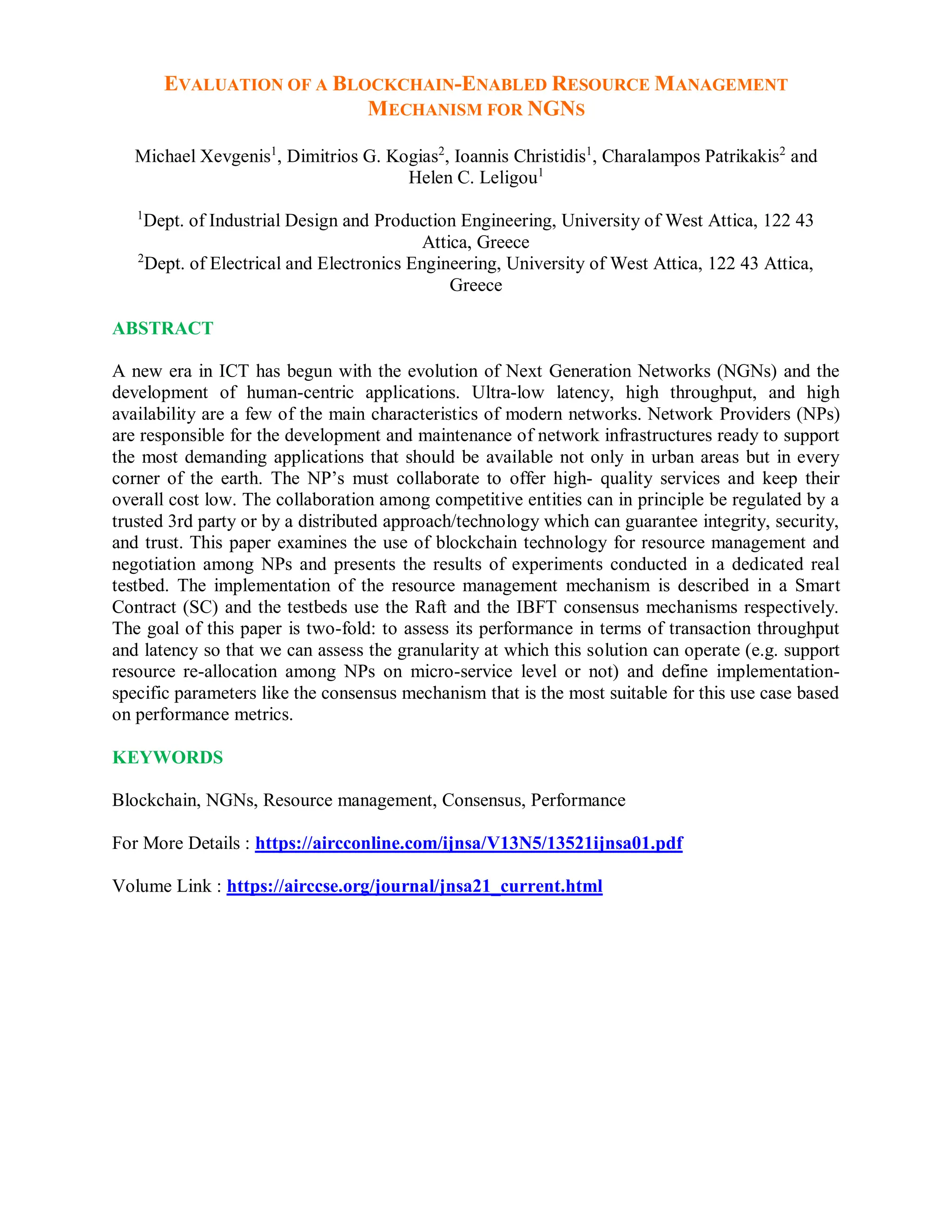 EVALUATION OF A BLOCKCHAIN-ENABLED RESOURCE MANAGEMENT
MECHANISM FOR NGNS
Michael Xevgenis1
, Dimitrios G. Kogias2
, Ioannis Christidis1
, Charalampos Patrikakis2
and
Helen C. Leligou1
1
Dept. of Industrial Design and Production Engineering, University of West Attica, 122 43
Attica, Greece
2
Dept. of Electrical and Electronics Engineering, University of West Attica, 122 43 Attica,
Greece
ABSTRACT
A new era in ICT has begun with the evolution of Next Generation Networks (NGNs) and the
development of human-centric applications. Ultra-low latency, high throughput, and high
availability are a few of the main characteristics of modern networks. Network Providers (NPs)
are responsible for the development and maintenance of network infrastructures ready to support
the most demanding applications that should be available not only in urban areas but in every
corner of the earth. The NP’s must collaborate to offer high- quality services and keep their
overall cost low. The collaboration among competitive entities can in principle be regulated by a
trusted 3rd party or by a distributed approach/technology which can guarantee integrity, security,
and trust. This paper examines the use of blockchain technology for resource management and
negotiation among NPs and presents the results of experiments conducted in a dedicated real
testbed. The implementation of the resource management mechanism is described in a Smart
Contract (SC) and the testbeds use the Raft and the IBFT consensus mechanisms respectively.
The goal of this paper is two-fold: to assess its performance in terms of transaction throughput
and latency so that we can assess the granularity at which this solution can operate (e.g. support
resource re-allocation among NPs on micro-service level or not) and define implementation-
specific parameters like the consensus mechanism that is the most suitable for this use case based
on performance metrics.
KEYWORDS
Blockchain, NGNs, Resource management, Consensus, Performance
For More Details : https://aircconline.com/ijnsa/V13N5/13521ijnsa01.pdf
Volume Link : https://airccse.org/journal/jnsa21_current.html
 