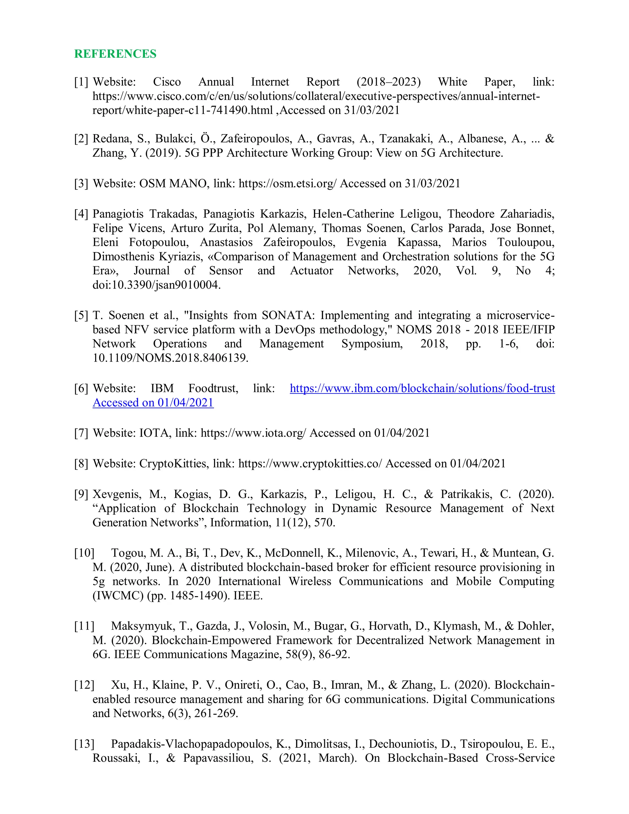 REFERENCES
[1] Website: Cisco Annual Internet Report (2018–2023) White Paper, link:
https://www.cisco.com/c/en/us/solutions/collateral/executive-perspectives/annual-internet-
report/white-paper-c11-741490.html ,Accessed on 31/03/2021
[2] Redana, S., Bulakci, Ö., Zafeiropoulos, A., Gavras, A., Tzanakaki, A., Albanese, A., ... &
Zhang, Y. (2019). 5G PPP Architecture Working Group: View on 5G Architecture.
[3] Website: OSM MANO, link: https://osm.etsi.org/ Accessed on 31/03/2021
[4] Panagiotis Trakadas, Panagiotis Karkazis, Helen-Catherine Leligou, Theodore Zahariadis,
Felipe Vicens, Arturo Zurita, Pol Alemany, Thomas Soenen, Carlos Parada, Jose Bonnet,
Eleni Fotopoulou, Anastasios Zafeiropoulos, Evgenia Kapassa, Marios Touloupou,
Dimosthenis Kyriazis, «Comparison of Management and Orchestration solutions for the 5G
Era», Journal of Sensor and Actuator Networks, 2020, Vol. 9, No 4;
doi:10.3390/jsan9010004.
[5] T. Soenen et al., "Insights from SONATA: Implementing and integrating a microservice-
based NFV service platform with a DevOps methodology," NOMS 2018 - 2018 IEEE/IFIP
Network Operations and Management Symposium, 2018, pp. 1-6, doi:
10.1109/NOMS.2018.8406139.
[6] Website: IBM Foodtrust, link: https://www.ibm.com/blockchain/solutions/food-trust
Accessed on 01/04/2021
[7] Website: IOTA, link: https://www.iota.org/ Accessed on 01/04/2021
[8] Website: CryptoKitties, link: https://www.cryptokitties.co/ Accessed on 01/04/2021
[9] Xevgenis, M., Kogias, D. G., Karkazis, P., Leligou, H. C., & Patrikakis, C. (2020).
“Application of Blockchain Technology in Dynamic Resource Management of Next
Generation Networks”, Information, 11(12), 570.
[10] Togou, M. A., Bi, T., Dev, K., McDonnell, K., Milenovic, A., Tewari, H., & Muntean, G.
M. (2020, June). A distributed blockchain-based broker for efficient resource provisioning in
5g networks. In 2020 International Wireless Communications and Mobile Computing
(IWCMC) (pp. 1485-1490). IEEE.
[11] Maksymyuk, T., Gazda, J., Volosin, M., Bugar, G., Horvath, D., Klymash, M., & Dohler,
M. (2020). Blockchain-Empowered Framework for Decentralized Network Management in
6G. IEEE Communications Magazine, 58(9), 86-92.
[12] Xu, H., Klaine, P. V., Onireti, O., Cao, B., Imran, M., & Zhang, L. (2020). Blockchain-
enabled resource management and sharing for 6G communications. Digital Communications
and Networks, 6(3), 261-269.
[13] Papadakis-Vlachopapadopoulos, K., Dimolitsas, I., Dechouniotis, D., Tsiropoulou, E. E.,
Roussaki, I., & Papavassiliou, S. (2021, March). On Blockchain-Based Cross-Service
 