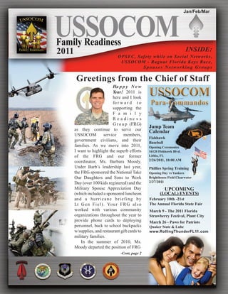 Jan/Feb/Mar




2011                                                                          INSIDE:
                                   OPSEC, Safety while on Social N e t w o r k s ,
                                    USSOCOM - Ragnar Florida K e y s R a c e ,
                                            Spouses Networking Groups

        Greetings from the Chief of Staff
                               Ha p p y N e w
                               Year! 2011 is
                               here and I look
                               fo r w a r d t o
                               supporting the
                               F a m i l y
                               R e a dine s s
                               G r o u p (FRG)
                                                      Jump Team
       as they continue to serve our                  Calendar
       USSOCOM            service      members,
                                                      Fishhawk
       government civilians, and their
                                                      Baseball
       families. As we move into 2011,                Opening Ceremonies
       I want to highlight the superb efforts         16120 Fishhawk Blvd.
       of the FRG and our former                      Lithia, FL
       coordinator, Ms. Barbara Moody.                2/26/2011, 10:00 AM
       Under Barb’s leadership last year,             Phillies Spring Training
       the FRG sponsored the National Take            Opening Day vs Yankees
       Our Daughters and Sons to Work                 Brighthouse Field Clearwater
       Day (over 100 kids registered) and the         2/27/2011
       Military Spouse Appreciation Day                           UPCOMING
       (which included a sponsored luncheon                  (LOCAL) EVENTS)
       an d a h u r r i c a n e b r i e f i n g b y   February 10th -21st
       Lt G e n F i e l ) . Yo u r F R G a l s o      The Annual Florida State Fair
       worked with various community                  March 9 - The 2011 Florida
       organizations throughout the year to           Strawberry Festival, Plant City
       provide phone cards to deploying               March 26 - Paws for Patriots
       personnel, back to school backpacks            Quaker State & Lube
       w/supplies, and restaurant gift cards to       www.RollingThunderFL11.com
       military families.
           In the summer of 2010, Ms.
       Moody departed the position of FRG
                                     -Cont, page 2
 