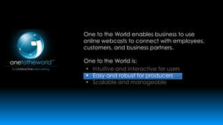 One to the World enables business to use
online webcasts to connect with employees,
customers, and business partners.
One to the World is:
 Intuitive and interactive for users
 Easy and robust for producers
 Scalable and manageable

 
