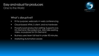 Easy and robust for producers
One to the World

What’s disruptive?


Fit for purpose: webcasts <> web conferencing



Cloud-based: HTML 5 client, and no hardware



Powerful post-production editing: Supports Live,
On-Demand, Recorded Live. Also take existing
video, re-purpose for On-Demand



Business users learn full tool in under 90 minutes



Marketing Automation-aware

 