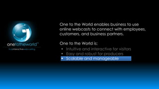 One to the World enables business to use
online webcasts to connect with employees,
customers, and business partners.
One to the World is:
 Intuitive and interactive for visitors
 Easy and robust for producers
 Scalable and manageable

 